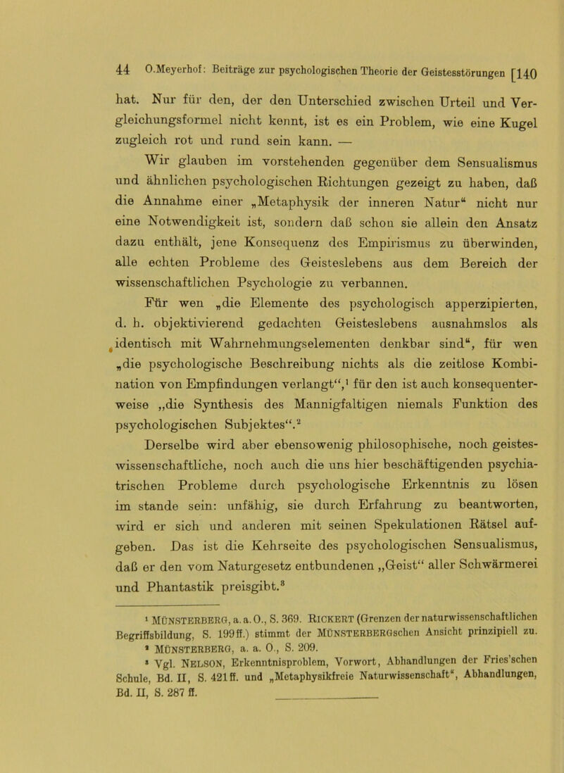 hat. Nur für den, der den Unterschied zwischen Urteil und Ver- gleichungsformel nicht kennt, ist es ein Problem, wie eine Kugel zugleich rot und rund sein kann. — Wir glauben im vorstehenden gegenüber dem Sensualismus und ähnlichen psychologischen Richtungen gezeigt zu haben, daß die Annalime einer „Metaphysik der inneren Natur“ nicht nur eine Notwendigkeit ist, sondern daß schon sie allein den Ansatz dazu enthält, jene Konsequenz des Empirismus zu überwinden, alle echten Probleme des Geisteslebens aus dem Bereich der wissenschaftlichen Psychologie zu verbannen. Für wen „die Elemente des psychologisch apperzipierten, d. h. objektivierend gedachten Geisteslebens ausnahmslos als ^identisch mit Wahrnehmungselementen denkbar sind“, für wen „die psychologische Beschreibung nichts als die zeitlose Kombi- nation von Empfindungen verlangt“,’ für deii ist auch konsequenter- weise „die Synthesis des Mannigfaltigen niemals Punktion des psychologischen Subjektes“. Derselbe wird aber ebensowenig philosophische, noch geistes- wissenschaftliche, noch auch die uns hier beschäftigenden psychia- trischen Probleme durch psychologische Erkenntnis zu lösen im stände sein: imfähig, sie durch Erfahrrmg zn beantworten, wird er sich und anderen mit seinen Spekulationen Rätsel auf- geben. Das ist die Kehrseite des psychologischen Sensualismus, daß er den vom Naturgesetz entbundenen „Geist“ aller Schwärmerei und Phantastik preisgibt.® ‘ MÜNSTERBERQ, a. a. 0., S. 369. Kickert (Grenzen der naturwissenschaftlichen Begriffsbildung, S. 199 ff.) stimmt der MÜNSTERBERGschen Ansicht prinzipiell zu. * MÜNSTERBERG, a. a. 0., S. 209. * Vgl. Nelson, Erkenntnisproblem, Vorwort, Abhandlungen der Fries’schen Schule, Bd. II, S. 421 ff. und „Metaphysikfreie Naturwissenschaft“, Abhandlungen, Bd. II, S. 287 ff. _