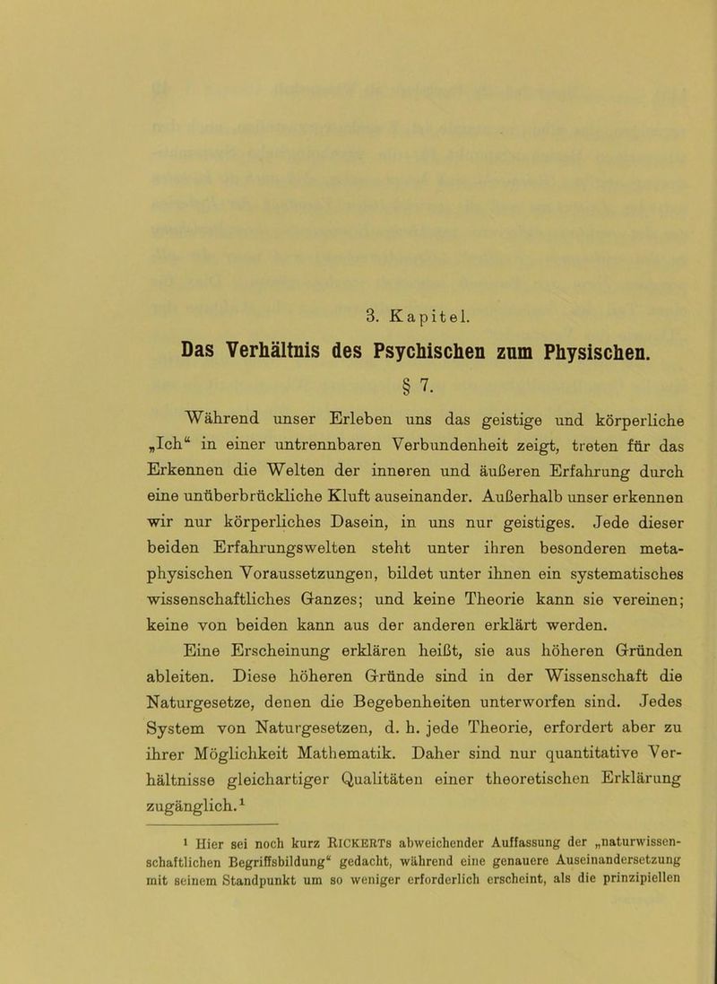 Das Verhältnis des Psychischen zum Physischen. § 7. Während unser Erleben uns das geistige und körperliche „Ich“ in einer untrennbaren Verbundenheit zeigt, treten für das Erkennen die Welten der inneren und äußeren Erfahrung durch eine unüberbrückliche Kluft auseinander. Außerhalb unser erkennen wir nur körperliches Dasein, in uns nur geistiges. Jede dieser beiden Erfahrungswelten steht unter ihren besonderen meta- physischen Voraussetzungen, bildet unter ihnen ein systematisches wissenschaftliches Ganzes; und keine Theorie kann sie vereinen; keine von beiden kann aus der anderen erklärt werden. Eine Erscheinung erklären heißt, sie aus höheren Gründen ableiten. Diese höheren Gründe sind in der Wissenschaft die Naturgesetze, denen die Begebenheiten unterworfen sind. Jedes System von Naturgesetzen, d. h. jede Theorie, erfordert aber zu ihrer Möglichkeit Mathematik. Daher sind nur quantitative Ver- hältnisse gleichartiger Qualitäten einer theoretischen Erklärung zugänglich.^ 1 Hier sei noch kurz Rickerts abweichender Auffassung der „naturwissen- schaftlichen Begriffsbildung“ gedacht, während eine genauere Auseinandersetzung mit seinem Standpunkt um so weniger erforderlich erscheint, als die prinzipiellen