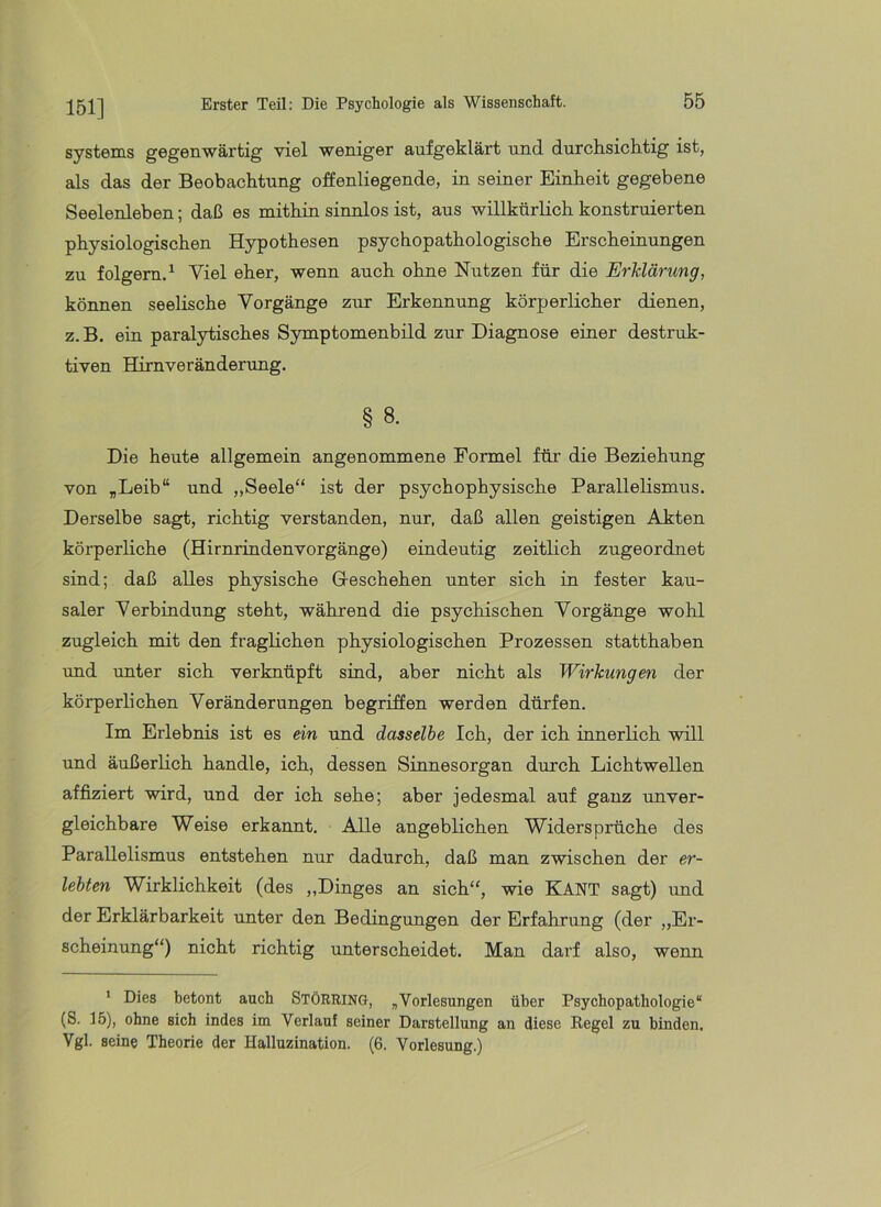 151] Systems gegenwärtig viel weniger aufgeklärt und durchsichtig ist, als das der Beobachtung offenliegende, in seiner Einheit gegebene Seelenleben; daß es mithin sinnlos ist, aus willkürlich konstruierten physiologischen Hypothesen psychopathologische Erscheinungen zu folgern.^ Viel eher, wenn auch ohne Nutzen für die Erklärung, können seelische Vorgänge zur Erkennung körperlicher dienen, z.B. ein paralytisches Symptomenbild zur Diagnose einer destruk- tiven Hirnveränderung. § 8. Die heute allgemein angenommene Formel für die Beziehung von „Leib“ und „Seele“ ist der psychophysische Parallelismus. Derselbe sagt, richtig verstanden, nur, daß allen geistigen Akten körperliche (Hirnrindenvorgänge) eindeutig zeitlich zugeordnet sind; daß alles physische Greschehen unter sich in fester kau- saler Verbindung steht, während die psychischen Vorgänge wohl zugleich mit den fraglichen physiologischen Prozessen statthaben und unter sich verknüpft sind, aber nicht als Wirkungen der körperlichen Veränderungen begriffen werden dürfen. Im Erlebnis ist es ein und dasselbe Ich, der ich innerlich will und äußerlich handle, ich, dessen Sinnesorgan durch Lichtwellen affiziert wird, und der ich sehe; aber jedesmal auf ganz unver- gleichbare Weise erkannt. Alle angeblichen Widersprüche des Parallelismus entstehen nur dadurch, daß man zwischen der er- lebten Wirklichkeit (des ,,Dinges an sich“, wie KANT sagt) und der Erklärbarkeit unter den Bedingungen der Erfahrung (der „Er- scheinung“) nicht richtig unterscheidet. Man darf also, wenn * Dies betont auch STÖRRING, „Vorlesungen über Psychopathologie“ (S. 15), ohne sich indes im Verlauf seiner Darstellung an diese Regel zu binden. Vgl. seine Theorie der Halluzination. (6. Vorlesung.)