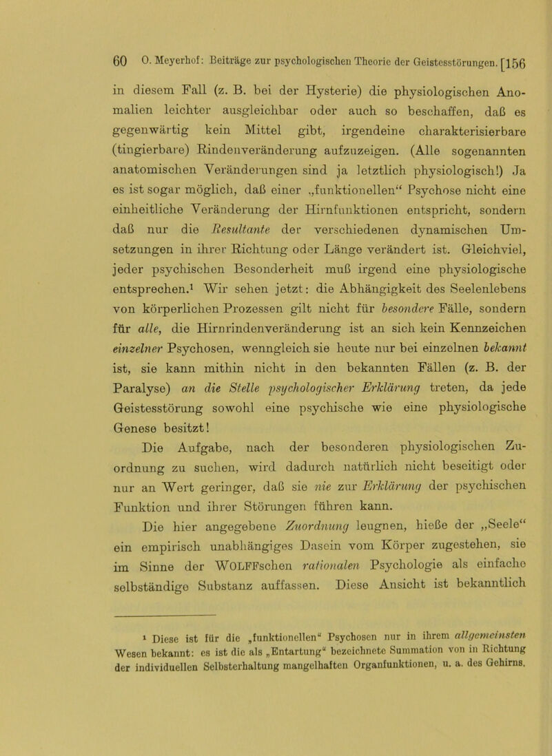 in diesem Fall (z. B. bei der Hysterie) die physiologischen Ano- malien leichter ausgleichbar oder auch so beschaffen, daß es gegenwärtig kein Mittel gibt, irgendeine charakterisierbare (tingierbare) Rin den Veränderung aufzuzeigen. (Alle sogenannten anatomischen Verändei'ungen sind ja letztlich physiologisch!) Ja es ist sogar möglich, daß einer „funktionellen“ Psychose nicht eine einheitliche Veränderung der Hirnfunktionen entspricht, sondern daß nur die Resultante der verschiedenen dynamischen Um- setzungen in ilirer Richtung oder Länge verändert ist. Grleichviel, jeder psychischen Besonderheit muß irgend eine physiologische entsprechen.^ Wir sehen jetzt: die Abhängigkeit des Seelenlebens von körperlichen Prozessen gilt nicht für besondere Fälle, sondern für alle, die Hirurindenveränderung ist an sich kein Kennzeichen eimehxer Psychosen, wenngleich sie heute nur bei einzelnen bekannt ist, sie kann mithin nicht in den bekannten Fällen (z. B. der Paralyse) an die Stelle psychologischer Erklärung treten, da jede Geistesstörung sowohl eine psychische wie eine physiologische Genese besitzt! Die Aufgabe, nach der besonderen physiologischen Zu- ordnung zu suchen, wird dadui’ch natürlich nicht beseitigt odei' nur an Wert geringer, daß sie 7iie zur Erklärung der psychischen Funktion und ihrer Störungen führen kann. Die hier angegebene Zuordnung leugnen, hieße der „Seele“ ein empirisch vmabhängiges Dasein vom Körper zugestehen, sie im Sinne der WOLFFschen rationalen Psychologie als einfache selbständige Substanz auffassen. Diese Ansicht ist bekanntlich ‘ Diese ist für die „funktionellen“ Psychosen nur in ihrem allgemeinsten Wesen bekannt: es ist die als „Entartung“ bezeichnete Summation von in Richtung der individuellen Selbsterhaltung mangelhaften Organfunktionen, u. a. des Gehirns.