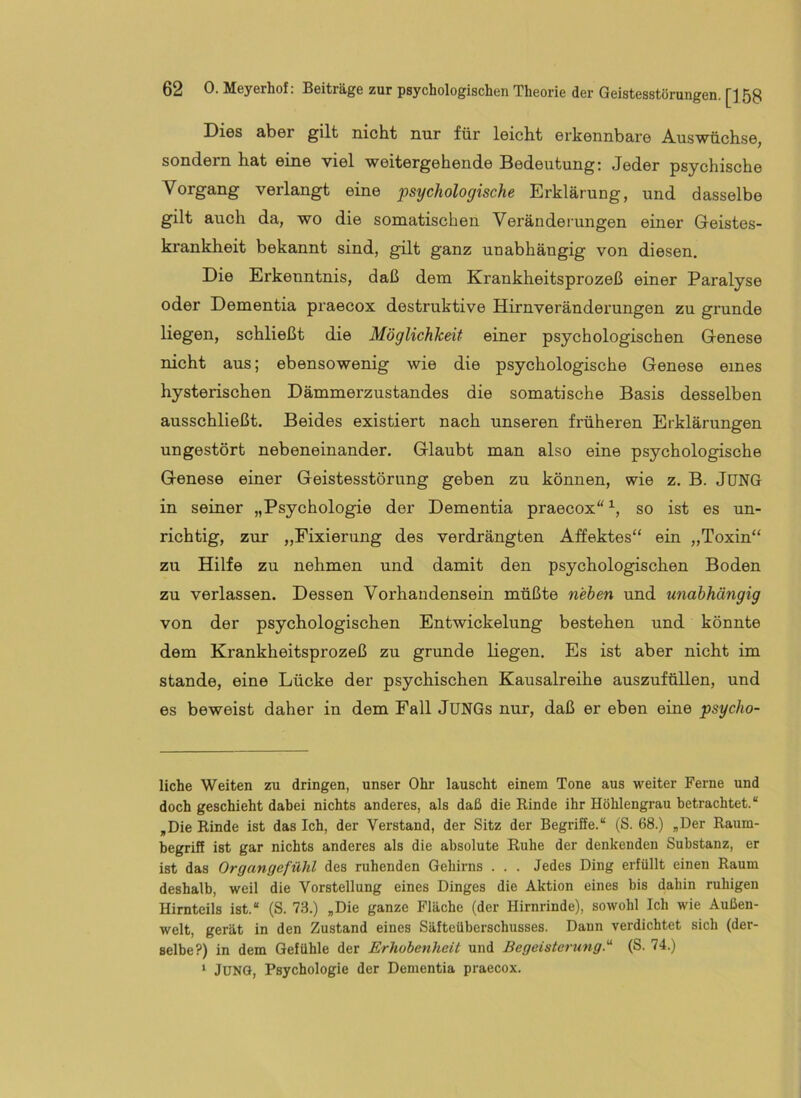 Dies aber gilt nicht nur für leicht erkennbare Auswüchse, sondern hat eine viel weitergehende Bedeutung; Jeder psychische Vorgang verlangt eine psychologische Erklärung, und dasselbe gilt auch da, wo die somatischen Veränderungen einer Geistes- krankheit bekannt sind, gilt ganz unabhängig von diesen. Die Erkenntnis, daß dem Krankheitsprozeß einer Paralyse oder Dementia praecox destruktive Hirnveränderungen zu gründe liegen, schließt die Möglichkeit einer psychologischen Genese nicht aus; ebensowenig wie die psychologische Genese eines hysterischen Dämmerzustandes die somatische Basis desselben ausschließt. Beides existiert nach unseren früheren Erklärungen ungestört nebeneinander. Glaubt man also eine psychologische Genese einer Geistesstörung geben zu können, wie z. B. JUNG in seiner „Psychologie der Dementia praecox“^, so ist es un- richtig, zur „Fixierung des verdrängten Affektes“ ein „Toxin“ zu Hilfe zu nehmen und damit den psychologischen Boden zu verlassen. Dessen Vorhandensein müßte neben und unabhängig von der psychologischen Entwickelung bestehen und könnte dem Krankheitsprozeß zu gründe liegen. Es ist aber nicht im Stande, eine Lücke der psychischen Kausalreihe auszuftiUen, und es beweist daher in dem Fall JUNGs nur, daß er eben eine psycho- liche Weiten zu dringen, unser Ohr lauscht einem Tone aus u'^eiter Ferne und doch geschieht dabei nichts anderes, als daß die Kinde ihr Höhlengrau betrachtet.“ ,Die Rinde ist das Ich, der Verstand, der Sitz der Begriffe.“ (S. 68.) „Der Raum- begriff ist gar nichts anderes als die absolute Ruhe der denkenden Substanz, er ist das Organgefühl des ruhenden Gehirns . . . Jedes Ding erfüllt einen Raum deshalb, weil die Vorstellung eines Dinges die Aktion eines bis dahin ruhigen Himteils ist.“ (S. 73.) „Die ganze Fläche (der Hirnrinde), sowohl Ich wie Außen- welt, gerät in den Zustand eines Säfteüberschusses. Daun verdichtet sich (der- selbe?) in dem Gefühle der Erhobenheit und Begeisterung.^ (S. 74.) ‘ Juno, Psychologie der Dementia praecox.