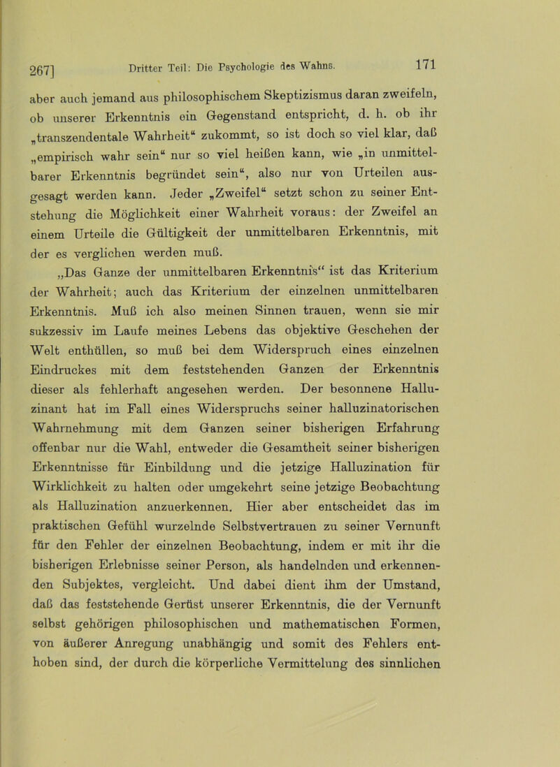 267] aber auch jemand aus philosophischem Skeptizismus daran zweifeln, ob unserer Erkenntnis ein Gegenstand entspricht, d. h. ob ihr „transzendentale W^ahrheit** zukommt, so ist doch so viel klar, daß „empirisch wahr sein“ nur so viel heißen kann, wie „in unmittel- barer Erkenntnis begründet sein“, also nur von Urteilen aus- gesagt werden kann. Jeder „Zweifel“ setzt schon zu seiner Ent- stehung die Möglichkeit einer Wahrheit voraus; der Zweifel an einem Urteile die Gültigkeit der unmittelbaren Erkenntnis, mit der es verglichen werden muß. „Das Ganze der unmittelbaren Erkenntnis“ ist das Kriterium der Wahrheit; auch das Kriterium der einzelnen unmittelbaren Erkenntnis. Muß ich also meinen Sinnen trauen, wenn sie mir sukzessiv im Laufe meines Lebens das objektive Geschehen der Welt enthüllen, so muß bei dem Widerspruch eines einzelnen Eindruckes mit dem feststehenden Ganzen der Erkenntnis dieser als fehlerhaft angesehen werden. Der besonnene Hallu- zinant hat im Fall eines Widerspruchs seiner halluzinatorischen Wahrnehmung mit dem Ganzen seiner bisherigen Erfahrung ofienbar nur die Wahl, entweder die Gesamtheit seiner bisherigen Erkenntnisse für Einbildung und die jetzige Halluzination für Wirklichkeit zu halten oder umgekehrt seine jetzige Beobachtung als Halluzination anzuerkennen. Hier aber entscheidet das im praktischen Gefühl wurzelnde Selbstvertrauen zu seiner Vernunft für den Fehler der einzelnen Beobachtung, indem er mit ihr die bisherigen Erlebnisse seiner Person, als handelnden und erkennen- den Subjektes, vergleicht. Und dabei dient ihm der Umstand, daß das feststehende Gerüst unserer Erkenntnis, die der Vernunft selbst gehörigen philosophischen und mathematischen Formen, von äußerer Anregung unabhängig und somit des Fehlers ent- hoben sind, der durch die körperliche Vermittelung des sinnlichen