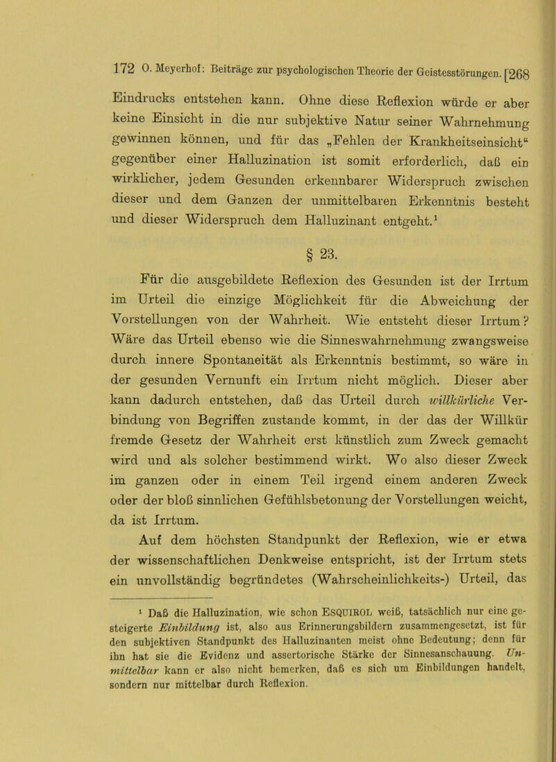 Eindrucks entstehen kann. Ohne diese Reflexion würde er aber keine Einsicht in die nur subjektive Natur seiner Wahrnehmung gewinnen können, und für das „Fehlen der Krankheitseinsicht“ gegenüber einer Halluzination ist somit erforderlich, daß ein wirklicher, jedem Gesunden erkennbarer Widerspruch zwischen dieser und dem Ganzen der unmittelbaren Erkenntnis besteht und dieser Widerspruch dem Halluzinant entgeht.^ § 23. Für die ausgebildete Reflexion des Gesunden ist der Irrtum im Urteil die einzige Möglichkeit für die Abweichung der Vorstellungen von der Wahrheit. Wie entsteht dieser Irrtum? Wäre das Urteil ebenso wie die Sinnes Wahrnehmung zwangsweise durch innere Spontaneität als Erkenntnis bestimmt, so wäre in der gesunden Vernunft ein Irrtum nicht möglich. Dieser aber kann dadurch entstehen, daß das Urteil durch willkürliche Ver- bindung von Begriffen zustande kommt, in der das der Willkür fremde Gesetz der Wahrheit erst künstlich zum Zweck gemacht wird und als solcher bestimmend wirkt. Wo also dieser Zweck im ganzen oder in einem Teil irgend einem anderen Zweck oder der bloß sinnlichen Gefühlsbetonung der Vorstellungen weicht, da ist Irrtum. Auf dem höchsten Standpunkt der Reflexion, wie er etwa der wissenschaftlichen Denkweise entspricht, ist der Irrtum stets ein unvollständig begründetes (Wahrscheinlichkeits-) Urteil, das ‘ Daß die Halluzination, wie schon ESQülROL weiß, tatsächlich nur eine ge- steigerte Einbildung ist, also aus Erinnerungsbildern zusammengesetzt, ist für den subjektiven Standpunkt des Halluzinanten meist ohne Bedeutung; denn für ihn hat sie die Evidenz und assertorische Stärke der Sinnesanschauung. Un- mittelbar kann er also nicht bemerken, daß es sich um Einbildungen handelt, sondern nur mittelbar durch Reflexion.