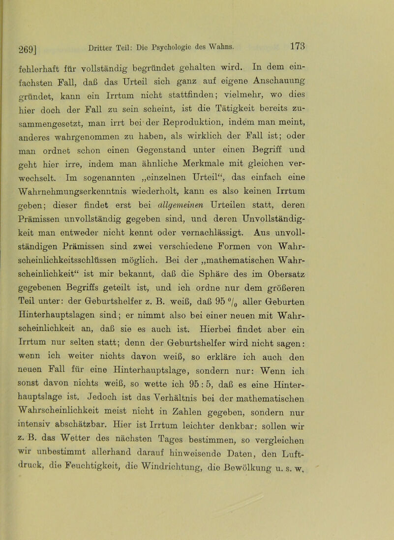 269] fehlerhaft für vollständig begründet gehalten wird. In dem ein- fachsten Fall, daß das Urteil sich ganz auf eigene Anschauung o-ründet, kann ein Irrtum nicht stattfinden; vielmehr, wo dies hier doch der Fall zu sein scheint, ist die Tätigkeit bereits zu- sammengesetzt, man irrt bei- der Reproduktion, indem man meint, anderes wahrgenommen zu haben, als wirklich der Fall ist; oder man ordnet schon einen Gegenstand unter einen Begriff und geht hier irre, indem man ähnliche Merkmale mit gleichen ver- wechselt. Im sogenannten „einzelnen Urteil“, das einfach eine Wahrnehmungserkenntnis wiederholt, kann es also keinen Irrtum geben; dieser findet erst bei allgemeinen Urteilen statt, deren Prämissen unvollständig gegeben sind, und deren Unvollständig- keit man entweder nicht kennt oder vernachlässigt. Aus unvoll- ständigen Prämissen sind zwei verschiedene Formen von Wahr- scheinlichkeitsschlüssen möglich. Bei der „mathematischen Wahr- scheinlichkeit“ ist mir bekannt, daß die Sphäre des im Obersatz gegebenen Begriffs geteilt ist, und ich ordne nur dem größeren Teil unter: der Geburtshelfer z. B. weiß, daß 95 aller Geburten Hinterhauptslagen sind; er nimmt also bei einer neuen mit Wahr- scheinlichkeit an, daß sie es auch ist. Hierbei findet aber ein Irrtum nur selten statt; denn der Geburtshelfer wird nicht sagen: wenn ich weiter nichts davon weiß, so erkläre ich auch den neuen Fall für eine Hinterhauptslage, sondern nur: Wenn ich sonst davon nichts weiß, so wette ich 95: 5, daß es eine Hinter- hauptslage ist. Jedoch ist das Verhältnis bei der mathematischen Wahrscheinlichkeit meist nicht in Zahlen gegeben, sondern nur intensiv abschätzbar. Hier ist Irrtum leichter denkbar: sollen wir z. B. das Wetter des nächsten Tages bestimmen, so vergleichen wir unbestimmt allerhand darauf hinweisende Daten, den Luft- druck, die Feuchtigkeit, die Windrichtung, die Bewölkung u. s. w.