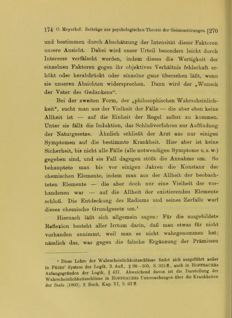und bestimmen durch Abschätzung der Intensität dieser Faktoren unsere Ansicht. Dabei wird unser Urteil besonders leicht durch Interesse verfälscht werden, indem dieses die Wertigkeit der einzelnen Faktoren gegen ihr objektives Verhältnis fehlerhaft er- höht oder herabdrückt oder einzelne ganz übersehen läßt, wenn sie unseren Absichten widersprechen. Dann wird der „Wimsch der Vater des Gedankens“. Bei der zweiten Form, der „philosophischen Wahrscheinlich- keit“, sucht man aus der Vielheit der Fälle — die aber eben keine Allheit ist — auf die Einheit der Regel selbst zu kommen. Unter sie fällt die Induktion, das Schlußverfahren zur Auffindung der Naturgesetze. Ähnlich schließt der Arzt aus nur einigen Symptomen auf die bestimmte Krankheit. Hier aber ist keine Sicherheit, bis nicht alle Fälle (alle notwendigen Symptome u. s. w.) gegeben sind, und ein Fall dagegen stößt die Annahme um. So behauptete man bis vor einigen Jahren die Konstanz der chemischen Elemente, indem man aus der Allheit der beobach- teten Elemente — die aber doch nur eine Vielheit der vor- handenen war — auf die Allheit der existierenden Elemente schloß. Die Entdeckung des Radiums uud seines Zerfalls warf dieses chemische Grundgesetz um.^ Hiernach läßt sich allgemein sagen: Für die ausgebildete Reflexion besteht aller Irrtum darin, daß man etwas für nicht vorhanden annimmt, weil man es nicht wahrgenommen hat; nämlich das, was gegen die falsche Ergänzung der Prämissen * Diese Lehre der Wahrscheinlichkeitsschlüsse findet sich ausgeführt außer in FRIES’ System der Logik, 3. Auf!., §98-105, S. 315 ff., auch in HOFFBAUERs Anfangsgründen der Logik, § 437. Abweichend davon ist die Darstellung der Wahrscheinlichkeitsschlüsse in HOFFBAUERs Untersuchungen über die Krankheiten der Seele (1803), 2. Buch, Kap. VI, S. 63 ff.