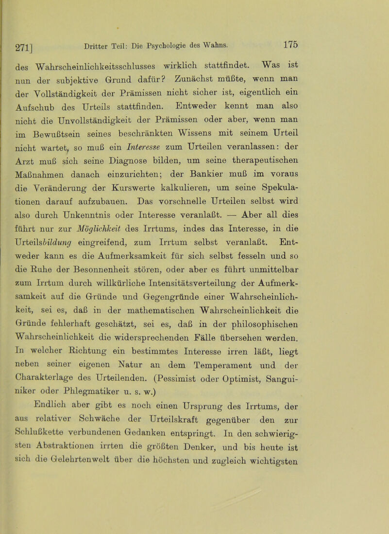 des Wahrscheinlichkeitsschlusses wirklich stattfindet. Was ist nun der subjektive Grund dafür? Zunächst müßte, wenn man der Vollständigkeit der Prämissen nicht sicher ist, eigentlich ein Aufschub des Urteils stattfinden. Entweder kennt man also nicht die Unvollständigkeit der Prämissen oder aber, wenn man im Bewußtsein seines beschränkten Wissens mit seinem Urteil nicht wartet, so muß ein Interesse zum Urteilen veranlassen: der Arzt muß sich seine Diagnose bilden, um seine therapeutischen Maßnahmen danach einzurichten; der Bankier muß im voraus die Veränderung der Kurswerte kalkulieren, um seine Spekula- tionen darauf aufzubauen. Das vorschnelle Urteilen selbst wird also durch Unkenntnis oder Interesse veranlaßt. — Aber all dies führt nur zur Möglichkeit des Irrtums, indes das Interesse, in die Urteils eingreifend, zum Irrtum selbst veranlaßt. Ent- weder kann es die Aufmerksamkeit für sich selbst fesseln und so die Ruhe der Besonnenheit stören, oder aber es führt unmittelbar zum Irrtum durch willkürliche Intensitätsverteilung der Aufmerk- samkeit auf die Gründe und Gegengründe einer Wahrscheinlich- keit, sei es, daß in der mathematischen Wahrscheinlichkeit die Gründe fehlerhaft geschätzt, sei es, daß in der philosophischen Wahrscheinlichkeit die widersprechenden Fälle übersehen werden. In welcher Richtung ein bestimmtes Interesse irren läßt, liegt neben seiner eigenen Natur an dem Temperament und der Charakterlage des Urteilenden. (Pessimist oder Optimist, Sangui- niker oder Phlegmatiker u. s. w.) Endlich aber gibt es noch einen Ursprung des Irrtums, der aus relativer Schwäche der Urteilskraft gegenüber den zur Schlußkette verbundenen Gedanken entspringt. In den schwierig- sten Abstraktionen irrten die größten Denker, und bis heute ist sich die Gelehrtenwelt über die höchsten und zugleich wichtigsten
