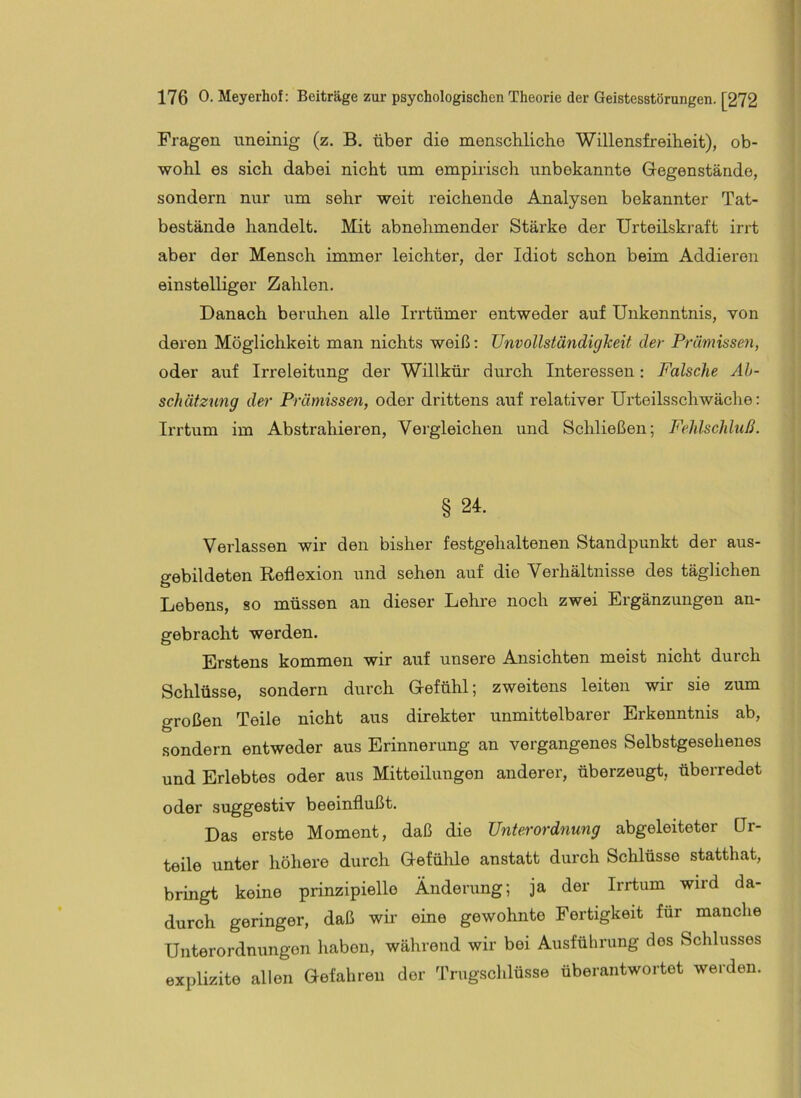Fragen uneinig (z. B. über die men.scliliche Willensfreiheit), ob- wohl es sich dabei nicht um empirisch imbekannte Gegenstände, sondern nur um sehr weit reichende Analysen bekannter Tat- bestände handelt. Mit abnehmender Stärke der Urteilskraft irrt aber der Mensch immer leichter, der Idiot schon beim Addieren einstelliger Zahlen. Danach beruhen alle Irrtümer entweder auf Unkenntnis, von deren Möglichkeit man nichts weiß: Unvollständigkeit der Prämissen, oder auf Irreleitung der Willkür durch Interessen: Falsche Ah- schätznng der Prämissen, oder drittens auf relativer Urteilsschwäche: Irrtum im Abstrahieren, Vergleichen und Schließen; Fehlschluß. § 24. Verlassen wir den bisher festgehaltenen Standpunkt der aus- gebildeten Reflexion und sehen auf die Verhältnisse des täglichen Lebens, so müssen an dieser Lehre noch zwei Ergänzungen an- gebracht werden. Erstens kommen wir auf unsere Ansichten meist nicht durch Schlüsse, sondern durch Gefühl; zweitens leiten wir sie zum großen Teile nicht aus direkter unmittelbarer Erkenntnis ab, sondern entweder aus Erinnerung an vergangenes Selbstgesehenes und Erlebtes oder aus Mitteilungen anderer, überzeugt, überredet oder suggestiv beeinflußt. Das erste Moment, daß die Unterordnung abgeleiteter Qr- teile unter höhere durch Gefühle anstatt durch Schlüsse statthat, bringt keine prinzipielle Änderung; ja der Irrtum wird da- durch geringer, daß wir eine gewohnte Fertigkeit für manche Unterordnungen haben, während wir bei Ausführung des Schlusses explizite allen Gefahren der Trugschlüsse überantwortet werden.
