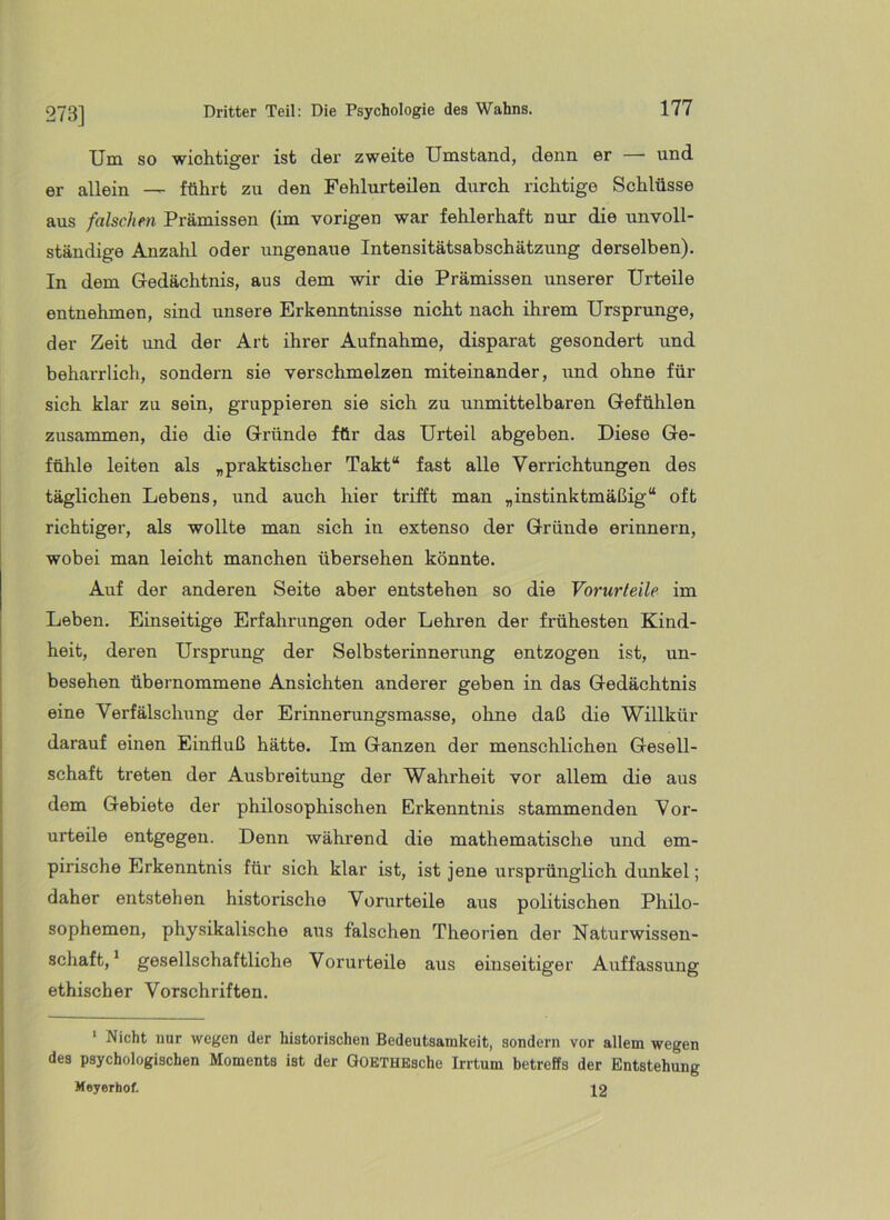 Um so wichtiger ist der zweite Umstand, denn er — und er allein — führt zu den Fehlurteilen durch richtige Schlüsse aus falschm Prämissen (im vorigen war fehlerhaft nur die unvoll- ständige Anzahl oder ungenaue Intensitätsabschätzung derselben). In dem Gedächtnis, aus dem wir die Prämissen unserer Urteile entnehmen, sind unsere Erkenntnisse nicht nach ihrem Ursprünge, der Zeit und der Art ihrer Aufnahme, disparat gesondert und beharrlich, sondern sie verschmelzen miteinander, und ohne für sich klar zu sein, gruppieren sie sich zu unmittelbaren Gefühlen zusammen, die die Gründe für das Urteil abgeben. Diese Ge- fühle leiten als „praktischer Takt“ fast alle Verrichtungen des täglichen Lebens, und auch hier trifft man „instinktmäßig“ oft richtiger, als wollte man sich in extenso der Gründe erinnern, wobei man leicht manchen übersehen könnte. Auf der anderen Seite aber entstehen so die Vorurteile im Leben. Einseitige Erfahrungen oder Lehren der frühesten Kind- heit, deren Ursprung der Selbsterinnerung entzogen ist, un- besehen übernommene Ansichten anderer geben in das Gedächtnis eine Verfälscluing der Erinnerungsmasse, ohne daß die Willkür darauf einen Einfluß hätte. Im Ganzen der menschlichen Gesell- schaft treten der Ausbreitung der Wahrheit vor allem die aus dem Gebiete der philosophischen Erkenntnis stammenden Vor- urteile entgegen. Denn während die mathematische und em- pirische Erkenntnis für sich klar ist, ist jene ursprünglich dunkel; daher entstehen historische Vorurteile aus politischen Philo- sophemen, physikalische a\is falschen Theorien der Naturwissen- schaft, ^ gesellschaftliche Vorurteile aus einseitiger Auffassung ethischer Vorschriften. ‘ Nicht nur wegen der historischen Bedeutsamkeit, sondern vor allem wegen des psychologischen Moments ist der GOETHEsche Irrtum betreffs der Entstehung Meyerhof. 12