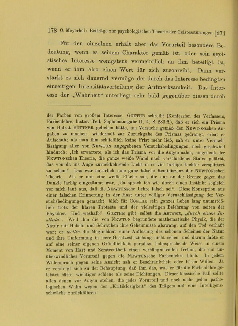 Für den einzelnen erhält aber das Vorurteil besondere Be- deutung, wenn es seinem Charakter gemäß ist, oder sein egoi- stisches Interesse wenigstens vermeintlich an ihm beteiligt ist, wenn er ilun also einen Wert für sich zuschreibt. Dann ver- stärkt es sich dauernd vermöge der durch das Interesse bedingten einseitigen Intensitätsverteilung der Aufmerksamkeit. Das Inter- esse der „Wahrheit“ unterliegt sehr bald gegenüber diesen durch der Farben von großem Interesse. GOETHE schreibt (Konfession des Verfassers, Farbenlehre, histor. Teil, Sophienausgabe II, 4, S. 283 ff.), daß er sich ein Prisma von Hofrat BÜTTNER geliehen hätte, um Versuche gemäß den NEWTONschen An- gaben zu machen; wiederholt zur Zurückgabe des Prismas gedrängt, erbat er Aufschub; als man ihm schließlich keine Frist mehr ließ, sah er, unter Vemach- lässigiing aller von Newton angegebenen Versuchsbedingungen, noch geschwind hindurch: ,Ich erwartete, als ich das Prisma vor die Augen nahm, eingedenk der NEWTONschen Theorie, die ganze weiße Wand nach verschiedenen Stufen gefärbt, das von da ins Auge zm-ückkehrende Licht in so viel farbige Lichter zersplittert zu sehen.“ Das war natürlich eine ganz falsche Reminiszenz der NEWTONschen Theorie. Als er nun eine weiße Fläche sah, die nur an der Grenze gegen das Dunkle farbig eingesäumt war, „da sprach ich wie durch einen Instinkt sogleich vor mich laut aus, daß die NEWTONsche Lehre falsch sei“. Diese Konzeption aus einer falschen Erinnerung in der Hast unter völliger Vernachlässigung der Ver- suchsbedingungen gemacht, blieb für Goethe sein ganzes Leben lang unumstöß- lich trotz der klaren Proteste und der vielseitigen Belehrung von seiten der Physiker. Und weshalb? Goethe gibt selbst die Antwort, „durch einen In- stinkte. Weil ihm die von Newton begründete mathematische Physik, die der Natur mit Hebeln und Schrauben ihre Geheimnisse abzwang, auf den Tod verhaßt war; er wollte die Möglichkeit einer Auflösung des schönen Scheines der Natur und ihre Umformung in leere Gesetzesbeziehung nicht sehen, und darum faßte er auf eine seiner eigenen Gründlichkeit geradezu hohnsprechende Weise in einem Moment von Hast und Zerstreutheit einen verhängnisvollen Irrtum, der ein un- überwindliches Vorurteil gegen die NEWTONsche Farbenlehre blieb. In jedem Widerspruch gegen seine Ansicht sah er Beschränktheit oder bösen Willen. Ja er versteigt sich zu der Behauptung, daß ihm das, was er für die Farbenlehre ge- leistet hätte, wichtiger schiene als seine Dichtungen. Dieser klassische Fall sollte allen denen vor Augen stehen, die jedes Vorurteil und noch mehr jeden patho- logischen Wahn wegen der „Kritiklosigkeit“ des Trägers auf eine Intelligenz- schwäche zurUckführen!