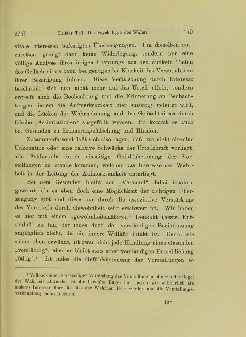 275] vitale Interessen befestigten Überzeugungen. Um dieselben aus- zurotten, genügt dann keine Widerlegung, sondern nur eine völlige Analyse ihres irrigen Ursprungs aus den dunkeln Tiefen des Gedächtnisses kann bei genügender Klarheit des Verstandes zu ihrer Beseitigung führen. Diese Verfälschung durch Interesse beschränkt sich nun nicht mehr auf das Urteil allein, sondern ergreift auch die Beobachtung und die Erinnerung an Beobach- tungen, indem die Aufmerksamkeit hier einseitig geleitet wird, und die Lücken der Wahrnehmung und des Gedächtnisses durch falsche „Assimilationen“ ausgeftillt werden. So kommt es auch bei Gesunden zu Erinnerungsfälschung und Illusion. Zusammenfassend läßt sich also sagen, daß, wo nicht einzelne Unkenntnis oder eine relative Schwäche der Urteilskraft vorliegt, alle Fehlurteile durch einseitige Gefühlsbetonung der Vor- stellungen zu stände kommen, welcher das Interesse der Wahr- heit in der Leitung der Aufmerksamkeit imterliegt. Bei dem Gesunden bleibt der „Verstand“ dabei insofern gewahrt, als es eben doch eine Möglichkeit der richtigen Über- zeugung gibt und diese nur durch die assoziative Verstärkung des Vorurteils durch Gewohnheit sehr erschwert ist. Wir haben es hier mit einem „gewohnheitsmäßigen“ Denkakt (bezw. Ent- schluß) zu tun, der indes doch der verständigen Beeinflussung zugänglich bleibt, da die innere Willkür intakt ist. Denn, wie schon oben erwähnt, ist zwar nicht jede Handlung eines Gesunden „verständig“, aber er bleibt stets einer verständigen Entschließung „fähig“.^ Ist indes die Gefühlsbetonung der Vorstellungen so ' Vollends eine „verständige“ Verbindung der Vorstellungen, die von der Regel der Wahrheit abweicht, ist die bewußte Lüge: hier lassen wir willkürlich ein anderes Interesse über die Idee der Wahrheit Herr werden und die Vorstellungs- verknüpfung dadurch leiten. 12*