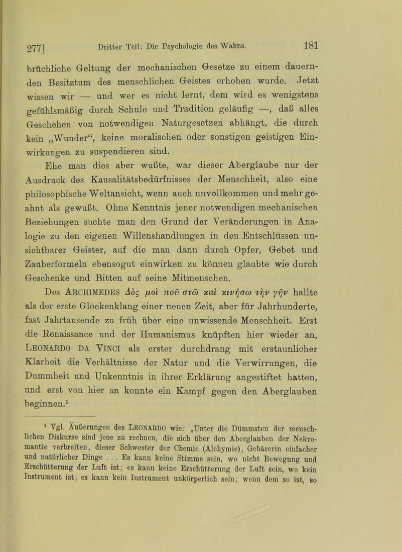 277] brtichliche Geltung der mechanischen Gesetze zu einem dauern- den Besitztum des menschlichen Geistes erhoben wurde. Jetzt wissen wir — und wer es nicht lernt, dem wird es wenigstens gefühlsmäßig durch Schule und Tradition geläufig —, daß alles Geschehen von notwendigen Naturgesetzen abhängt, die durch kein „Wimder“, keine moralischen oder sonstigen geistigen Ein- wirkimgen zu suspendieren sind. Ehe man dies aber wußte, war dieser Aberglaube nur der Ausdruck des Kausalitätsbedürfnisses der Menschheit, also eine philosophische Weltansicht, wenn auch unvollkommen und mehr ge- ahnt als gewußt. Ohne Kenntnis jener notwendigen mechanischen Beziehungen suchte man den Grund der Veränderungen in Ana- logie zu den eigenen Willenshandlungen in den Entschlüssen un- sichtbarer Geister, auf die man dann durch Opfer, Gebet und Zauberformeln ebensogut einwirken zu können glaubte wie durch Geschenke und Bitten auf seine Mitmenschen. Des AechiMEDES Abc, fiol nov otö) xai mvrjOb) ttjv yr]v hallte als der erste Glockenklang einer neuen Zeit, aber für Jahrhunderte, fast Jahrtausende zu früh über eine unwissende Menschheit. Erst die Renaissance und der Humanismus knüpften hier wieder an, Leonardo da Vinci als erster durchdrang mit erstaunlicher Klarheit die Verhältnisse der Natur und die Verwirrungen, die Dummheit und Unkenntnis in ihrer Erklärung angestiftet hatten, und erst von hier an konnte ein Kampf gegen den Aberglauben beginnen.^ ‘ Vgl. Äußerungen des LEONARDO wie: „Unter die Dümmsten der mensch- lichen Diskurse sind jene zu rechnen, die sich über den Aberglauben der Nekro- mantie verbreiten, dieser Schwester der Chemie (Alchymie), Gebärerin einfacher und natürlicher Dinge ... Es kann keine Stimme sein, wo nicht Bewegung und Erschütterung der Luft ist; es kann keine Erschütterung der Luft sein, wo kein Instrument ist; es kann kein Instrument unkörperlich sein; wenn dem so ist, so