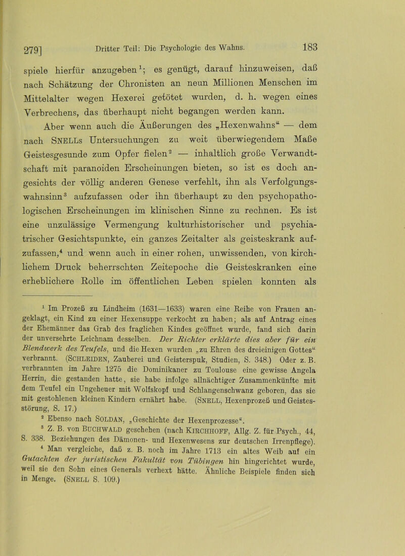 279] spiele hierfür anzugeben^; es genügt, darauf hinzuweisen, daß nach Schätzung der Chronisten an neun Millionen Menschen im Mittelalter wegen Hexerei getötet wurden, d. h. wegen eines Verbrechens, das überhaupt nicht begangen werden kann. Aber wenn auch die Äußerungen des „Hexenwahns“ — dem nach SNELLs Untersuchungen zu weit überwiegendem Maße Geistesgesunde zum Opfer fielen^ — inhaltlich große Verwandt- schaft mit paranoiden Erscheinungen bieten, so ist es doch an- gesichts der völlig anderen Genese verfehlt, ihn als Verfolgungs- wahnsinn® aufzufassen oder ihn überhaupt zu den psychopatho- logischen Erscheinungen im klinischen Sinne zu rechnen. Es ist eine unzulässige Vermengung kulturhistorischer und psychia- trischer Gesichtspunkte, ein ganzes Zeitalter als geisteskrank auf- zufassen,'* * und wenn auch in einer rohen, unwissenden, von kirch- lichem Druck beherrschten Zeitepoche die Geisteskranken eine erheblichere Rolle im öffentlichen Leben spielen konnten als ‘ Im Prozeß zu Lindheim (1631—1633) waren eine Reihe von Frauen an- geklagt, ein Kind zu einer Hexensuppe verkocht zu haben; als auf Antrag eines der Ehemänner das Grab des fraglichen Kindes geöSnet wurde, fand sich darin der unversehrte Leichnam desselben. Der Richter erklärte dies aber für ein Blendwerk des Teufels, und die Hexen wurden „zu Ehren des dreieinigen Gottes“ verbrannt. (SCHLEIDEN, Zauberei und Geisterspuk, Studien, S. 348.) Oder z. B. verbrannten im Jahre 1275 die Dominikaner zu Toulouse eine gewisse Angela Herrin, die gestanden hatte, sie habe infolge allnächtiger Zusammenkünfte mit dem Teufel ein Ungeheuer mit Wolfskopf und Schlangenschwanz geboren, das sie mit gestohlenen kleinen Kindern ernährt habe. (Snell, Hexenprozeß und Geistes- störung, S. 17.) * Ebenso nach SOLDAN, „Geschichte der Hexenprozesse“. ’ Z. B. von Buchwald geschehen (nach Kirchhoff, Allg. Z. für Psych., 44, S. 338. Beziehungen des Dämonen- und Hexenwesens zur deutschen Irrenpflege). * Man vergleiche, daß z. B. noch im Jahre 1713 ein altes Weib auf ein Gutachten der juristischen Fakultät von Tübingen hin hingerichtet wurde, weil sie den Sohn eines Generals verhext hätte. Ähnliche Beispiele finden sich in Menge. (Snell S. 109.)
