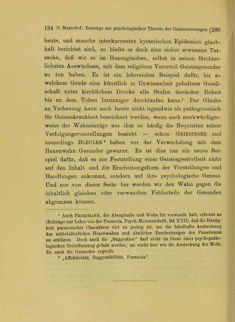 heute, und manche interkurrenten hysterischen Epidemien glaub- haft berichtet sind, so bleibt es doch eine sicher erwiesene Tat- sache, daß wir es im Hexenglauben, selbst in seinen fürchter- lichsten Auswüchsen, mit dem religiösen Vorurteil Geistesgesunder zu tun haben. Es ist ein lehrreiches Beispiel dafür, bis zu welchem Grade eine künstlich in Unwissenheit gehaltene Gesell- schaft unter kirchlichem Drucke alle Stufen tierischer Roheit bis zu dem Toben Irrsinniger durchlaufen kann.^ Der Glaube an Verhexung kann auch heute nicht irgendwie als pathognostisch für Geisteskrankheit bezeichnet werden, wenn auch merkwürdiger- weise der Wahnsinnige aus ihm so häufig die Requisiten seiner Verfolgungsvorstellimgen bezieht — schon GRIESINGER und neuerdings BLEULER^ haben vor der Verwechslung mit dem Hexenwahn Gesimder gewarnt. Es ist dies nur ein neues Bei- spiel dafüi’, daß es zur Feststellung einer Geistesgestörtheit nicht auf den Inhalt und die Erscheinungsform der Vorstellungen und Handlungen ankommt, sondern auf ihre psychologische Genese. Und nur von dieser Seite her werden wir den Wahn gegen die inhaltlich gleichen oder verwandten Fehlurteile der Gesunden abgrenzen können. ^ Auch Friedmann, der Aberglaube und Wahn für verwandt hält, erkennt an (Beiträge zur Lehre von der Paranoia, Psych. Monatsschrift, Bd.XVII), daß die Häufig- keit paranoischer Charaktere viel zu gering ist, um die fabelhafte Ausbreitung des mittelalterlichen Hexenwahns und ähnlicher Erscheinungen des Fanatismus zu erklären. Doch auch die „Suggestion“ darf nicht im Sinne einer psychopatho- logischen Beeinflussung gefaßt werden; sie wirkt hier wie die Ansteckung der Mode, die auch die Gesunden ergreift. * „Affektivität, Suggestibilität, Paranoia“.