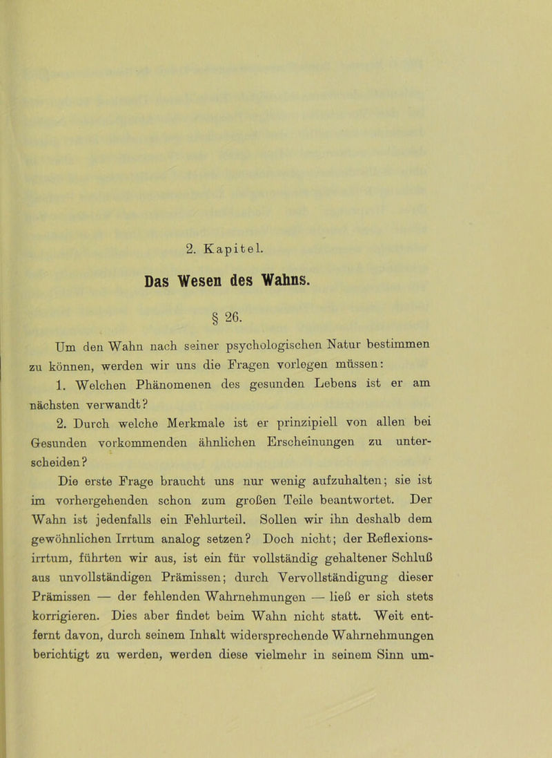 Das Wesen des Wahns. § 26. Um den Wahn nach seiner psychologischen Natur bestimmen zu können, werden wir uns die Fragen voiiegen müssen: 1. Welchen Phänomenen des gesunden Lebens ist er am nächsten verwandt? 2. Durch welche Merkmale ist er prinzipiell von allen bei Gesunden vorkommenden ähnlichen Erscheinungen zu unter- scheiden ? Die erste Frage braucht uns nur wenig aufzuhalten; sie ist im vorhergehenden schon zum großen Teile beantwortet. Der Wahn ist jedenfalls ein Fehlurteil. Sollen wii' ihn deshalb dem gewöhnlichen Irrtum analog setzen ? Doch nicht; der Reflexions- irrtum, führten wir aus, ist ein für vollständig gehaltener Schluß aus unvollständigen Prämissen; durch Veiwollständigung dieser Prämissen — der fehlenden Wahrnehmungen — ließ er sich stets korrigieren. Dies aber findet beim Wahn nicht statt. Weit ent- fernt davon, durch seinem Inhalt widersprechende Wahrnehmungen berichtigt zu werden, werden diese vielmehr in seinem Sinn um-