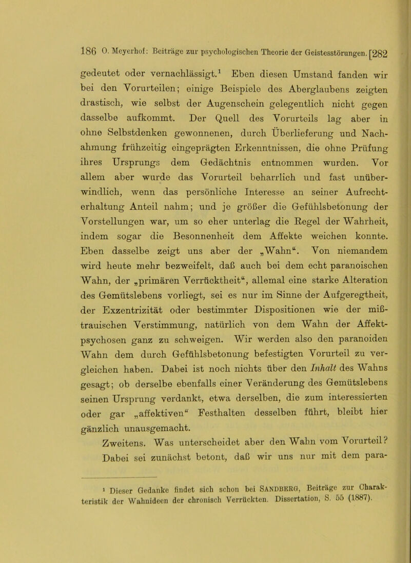 gedeutet oder vernachlässigt.* Eben diesen Umstand fanden wir bei den Vorurteilen; einige Beispiele dos Aberglaubens zeigten drastisch, wie selbst der Augenschein gelegentlich nicht gegen dasselbe aufkommt. Der Quell des Vorurteils lag aber in ohne Selbstdenken gewonnenen, durch Überlieferung und Nach- ahmung frühzeitig eingeprägten Erkenntnissen, die ohne Prüfung ihres Ursprungs dem Gedächtnis entnommen wurden. Vor allem aber wurde das Vorurteil beharrlich und fast unüber- windlich, wenn das persönliche Interesse an seiner Aufrecht- erhaltung Anteil nahm; und je größer die Gefühlsbetonung der Vorstellungen war, um so eher unterlag die Regel der Wahrheit, indem sogar die Besonnenheit dem Affekte weichen konnte. Eben dasselbe zeigt uns aber der „Wahn“. Von niemandem wird heute mehr bezweifelt, daß auch bei dem echt paranoischen Wahn, der „primären Verrücktheit“, allemal eine starke Alteration des Gemütslebens vorliegt, sei es nur im Sinne der Aufgeregtheit, der Exzentrizität oder bestimmter Dispositionen wie der miß- trauischen Verstimmung, natürlich von dem Wahn der Affekt- psychosen ganz zu schweigen. Wir werden also den paranoiden Wahn dem durch Gefühlsbetonung befestigten Vorurteil zu ver- gleichen haben. Dabei ist noch nichts über den Inhalt des Wahns gesagt; ob derselbe ebenfalls einer Veränderung des Gemütslebens seinen Ursprung verdankt, etwa derselben, die zum interessierten oder gar „affektiven“ Festhalten desselben führt, bleibt hier gänzlich unausgemacht. Zweitens. Was unterscheidet aber den Wahn vom Vorurteil? Dabei sei zunächst betont, daß wir uns nur mit dem para- ‘ Dieser Gedanke findet sich schon bei Sandberg, Beiträge zur Charak- teristik der Wahnideen der chronisch Verrückten. Dissertation, S. 55 (1887).