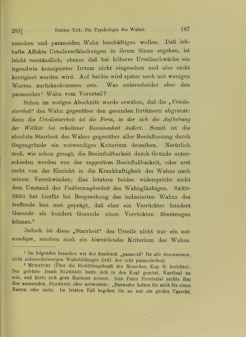 283] noischen und paranoiden Wahn beschäftigen wollen. Daß leb- hafte Affekte Urteils Verfälschungen in ihrem Sinne ergeben, ist leicht verständlich, ebenso daß bei höherer Urteilsschwäche ein irgendwie konzipierter Irrtum nicht eingesehen und also nicht korrigiert werden wird. Auf beides wird später noch mit wenigen Worten zurückzukommen sein. Was unterscheidet aber den paranoiden^ Wahn vom Vorurteil? Schon im vorigen Abschnitt wurde erwähnt, daß die „ Urieils- starrheit“ den Wahn gegenüber den gesunden Irrtümern abgrenzt: denn die Urteilsstarrheit ist die Form, in der sich die Aufhebung der Willkür hei erhaltener Besonnenheit äußert. Somit ist die absolute Starrheit des Wahns gegenüber aller Beeinflussung durch Gegengründe ein notwendiges Kriterium desselben. Natürlich muß, wie schon gesagt, die Beeinflußbarkeit durch Gründe unter- schieden werden von der suggestiven Beeinflußbarkeit, oder erst recht von der Einsicht in die Krankhaftigkeit des Wahns nach seinem Verschwinden; dies letztere beides widerspricht nicht dem Umstand der Unüberzeugbarkeit des Wahngläubigen. SAND- BERG hat hierfür bei Besprechung des induzierten Wahns das treffende bon mot geprägt, daß eher ein Verrückter hundert Gesunde als hundert Gesunde einen Verrückten überzeugen können.’* * Jedoch ist diese „Starrheit“ des Urteils nicht nur ein not- wendiges, sondern auch ein hinreichendes Kriterium des Wahns. * Im folgenden brauchen wir den Ausdruck „paranoid“ für alle besonnenen, nicht schwachsinnigen Wahnbildungen (inkl. den echt paranoischen). * MüBATORI (Über die Einbildungskraft des Menschen, Kap. 8) berichtet: Der gelehrte Jesuit SOAMBARi hatte sich in den Kopf gesetzt, Kardinal zu sein, und hörte sich gern Eminenz nennen. Sein Pater Provinzial suchte ihm dies auszureden, Sgambari aber antwortete: „Entweder halten Sie mich für einen Narren oder nicht. Im letzten Fall begehen Sie an mir ein großes Unrecht,