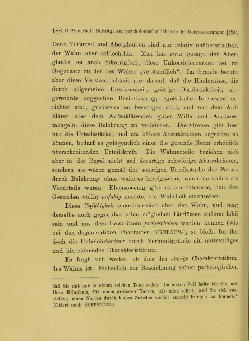 Denn Vorurteil und Aberglauben sind nur relativ unüberwindbar, der Wahn aber schlechthin. Mau hat zwar gesagt, der Aber- glaube sei auch inkorrigibel, diese Unkorrigiorbarkeit sei im Gegensatz zu der des Wahns „verständlich“. Im Grunde beruht aber diese Verständlichkeit nur darauf, daß die Hindernisse, die durch allgemeine Unwissenheit, geistige Beschränktheit, alt- gewohnte suggestive Beeinflussung, egoistische Interessen er- richtet sind, gradweise zu beseitigen sind, und nur dem Auf- klärer oder dem Aufzuklärenden guter Wille und Ausdauer mangeln, diese Belehrung zu vollziehen. Die Grenze gibt hier nur die Urteilsstärke; und um höhere Abstraktionen begreifen zu können, bedarf es gelegentlich einer die gesunde Norm erheblich überschreitenden Urteilskraft. Die Wahnurteile beziehen sich aber in der Regel nicht auf derartige schwierige Abstraktionen, sondern sie wären gemäß der sonstigen Urteilsstärke der Person durch Belehrung ohne weiteres korrigierbar, wenn sie nichts als Vorurteile wären. Ebensowenig gibt es ein Interesse, daß den Gesunden völlig unfähig machte, die Wahrheit einzusehen. Diese Unfähigkeit charakterisiert aber den Wahn, und mag derselbe auch gegenüber allen möglichen Einflüssen äußerst labil sein und aus dem Bewußtsein fortgeschohen werden können (wie bei den degenei’ativen Phantasten BiRNBAUMs), so bleibt für ihn doch die Unbelehrbarkeit durch Vernunftgründe ein notwendiges und hinreichendes Charakteristikum. Es fragt sich weiter, ob dies das einzige Charakteristikum des Wahns ist. Sicherlich zur Bezeichnung seiner pathologischen daß Sie mit mir in einem solchen Tone reden. Im ersten Fall halte ich Sie, mit Ihrer Erlaubnis, für einen größeren Narren, als mich selbst, weil Sie sich vor- stellen, einen Narren durch bloßes Zureden wieder zurecht bringen zu können.“ (Zitiert nach HOFFBAUBR.)