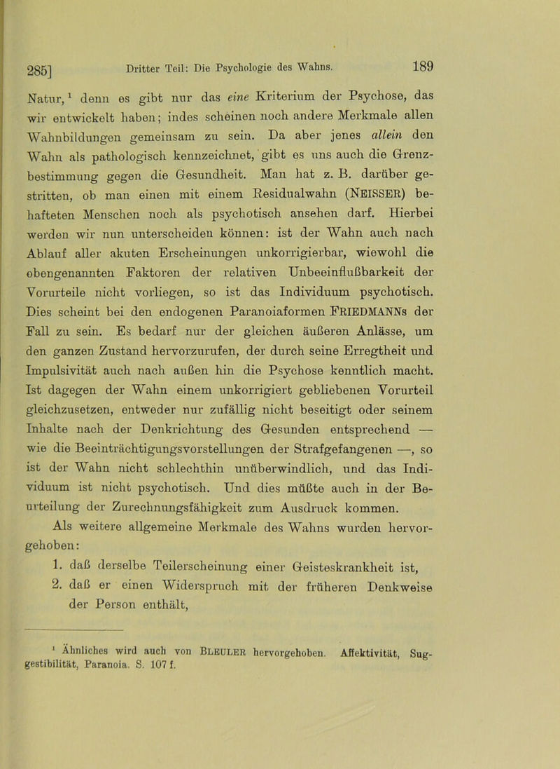 285] Natur/ denn es gibt nur das eine Kriterium der Psychose, das wir entwickelt haben; indes scheinen noch andere Merkmale allen Wahnbildungen gemeinsam zu sein. Da aber jenes allein den Wahn als pathologisch kennzeichnet, gibt es uns auch die Glronz- bestimmung gegen die Gesundheit. Man hat z. D. darüber ge- stritten, ob man einen mit einem Residualwahn (NEISSER) be- hafteten Menschen noch als psychotisch ansehen darf. Hierbei werden wir nun unterscheiden können: ist der Wahn auch nach Ablauf aller akuten Erscheinungen unkorrigierbar, wiewohl die obengenannten Faktoren der relativen Unbeeinflußbarkeit der Vorurteile nicht vorliegen, so ist das Individuum psychotisch. Dies scheint bei den endogenen Paranoiaformen PrieDMANNs der Fall zu sein. Es bedarf nur der gleichen äußeren Anlässe, um den ganzen Zustand hervorzurufen, der durch seine Erregtheit und Impulsivität auch nach außen hin die Psychose kenntlich macht. Ist dagegen der Wahn einem unkorrigiert gebliebenen Vorurteil gleichzusetzen, entweder nur zufällig nicht beseitigt oder seinem Inhalte nach der Denkrichtung des Gesunden entsprechend — wie die Beeinträchtigungsvorstellungen der Strafgefangenen —, so ist der Wahn nicht schlechthin unüberwindlich, und das Indi- viduum ist nicht psychotisch. Und dies müßte auch in der Be- urteilung der Zurechnungsfähigkeit zum Ausdruck kommen. Als weitere allgemeine Merkmale des Wahns wurden hervor- gehoben : 1. daß derselbe Teilerscheinung einer Geisteskrankheit ist, 2. daß er einen Widerspruch mit der früheren Denkweise der Person enthält, ‘ Ähnliches wird auch von BLEULER hervorgehoben. Affektivität, Sug- gestibilität, Paranoia. S. 107 f.