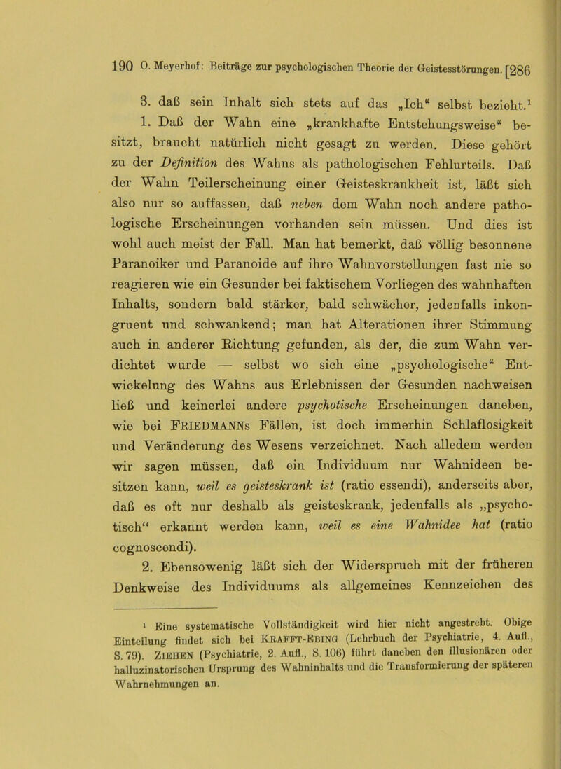 3. daß sein Inhalt sich stets auf das „Ich“ selbst bezieht.* 1. Daß der Wahn eine „krankhafte Entstehungsweise“ be- sitzt, braucht natürlich nicht gesagt zu werden. Diese gehört zu der Definition des Wahns als pathologischen Fehlurteils. Daß der Wahn Teilerscheinung einer Geisteskrankheit ist, läßt sich also nur so auffassen, daß neben dem Wahn noch andere patho- logische Erscheinungen vorhanden sein müssen. Und dies ist wohl auch meist der Fall. Man hat bemerkt, daß völlig besonnene Paranoiker und Paranoide auf ihre Wahnvorstellungen fast nie so reagieren wie ein Gesunder bei faktischem Yorliegen des wahnhaften Inhalts, sondern bald stärker, bald schwächer, jedeufalls inkon- gruent und schwankend; man hat Alterationen ihrer Stimmung auch in anderer Richtung gefunden, als der, die zum Wahn ver- dichtet wurde — selbst wo sich eine „psychologische“ Ent- wickelung des Wahns aus Erlebnissen der Gesunden nachweisen ließ und keinerlei andere 'psychotische Erscheinungen daneben, wie bei FEIEDMANNs Fällen, ist doch immerhin Schlaflosigkeit und Veränderung des Wesens verzeichnet. Nach alledem werden wir sagen müssen, daß ein Individuum nur Wahnideen be- sitzen kann, weil es geisteskrank ist (ratio essendi), anderseits aber, daß es oft nur deshalb als geisteskrank, jedenfalls als „psycho- tisch“ erkannt werden kann, iveil es eine Wahnidee hat (ratio cognoscendi). 2. Ebensowenig läßt sich der Widerspruch mit der fi'üheren Denkweise des Individuums als allgemeines Kennzeichen des ‘ Eine systematische Vollständigkeit wird hier nicht angestrebt. Obige Einteilung findet sich bei Krafft-Ebing (Lehrbuch der Psychiatrie, 4. Aull., S. 79). Ziehen (Psychiatrie, 2. Aufl., S. 106) führt daneben den illusionären oder halluzinatorischen Ursprung des Wahninhalts und die Transformierung der späteren Wahrnehmungen an.