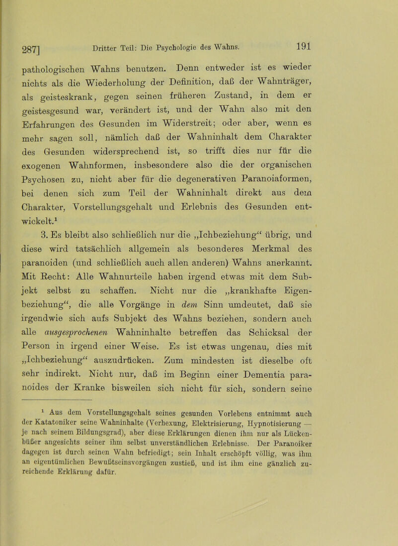 287] pathologisclien Wahns benutzen. Denn entweder ist es wieder nichts als die W^iederholung der Definition, daß der W^ahnträger, als geisteskrank, gegen seinen früheren Zustand, in dem er o-eisteso-esuud war, verändert ist, und der Wahn also mit den Erfahrungen des Gesunden im Widerstreit; oder aber, wenn es mehr sagen soll, nämlich daß der Wahninhalt dem Charakter des Gesunden widersprechend ist, so trifft dies nur für die exogenen Wahnformen, insbesondere also die der organischen Psychosen zu, nicht aber für die degenerativen Paranoiaformen, bei denen sich zum Teil der Wahninhalt direkt aus dem Charakter, Vorstellungsgehalt und Erlebnis des Gesunden ent- wickelt.^ 3. Es bleibt also schließlich nur die „Ichbeziehung“ übrig, und diese wird tatsächlich allgemein als besonderes Merkmal des paranoiden (und schließlich auch allen anderen) Wahns anerkannt. Mit Recht: Alle Wahnurteile haben irgend etwas mit dem Sub- jekt selbst zu schaffen. Nicht nur die „krankhafte Eigen- beziehung“, die alle Vorgänge in dem Sinn umdeutet, daß sie irgendwie sich aufs Subjekt des Wahns beziehen, sondern auch alle ausgesprochenen Wahninhalte betreffen das Schicksal der Person in irgend einer Weise. Es ist etwas ungenau, dies mit „Ichbeziehung“ auszudrücken. Zum mindesten ist dieselbe oft sehr indirekt. Nicht nur, daß im Beginn einer Dementia para- noides der Kranke bisweilen sich nicht für sich, sondern seine ‘ Aus dem Vorstellungsgehalt seines gesunden Vorlebens entnimmt auch der Katatoniker seine Wahninhalte (Verhexung, Elektrisierung, Hypnotisierung — je nach seinem Bildungsgrad), aber diese Erklärungen dienen ihm nur als Lücken- büßer angesichts seiner ihm selbst unverständlichen Erlebnisse. Der Paranoiker dagegen ist durch seinen Wahn befriedigt; sein Inhalt erschöpft völlig, was ihm an eigentümlichen Bewußtscinsvorgängen zustieß, und ist ihm eine gänzlich zu- reichende Erklärung dafür.