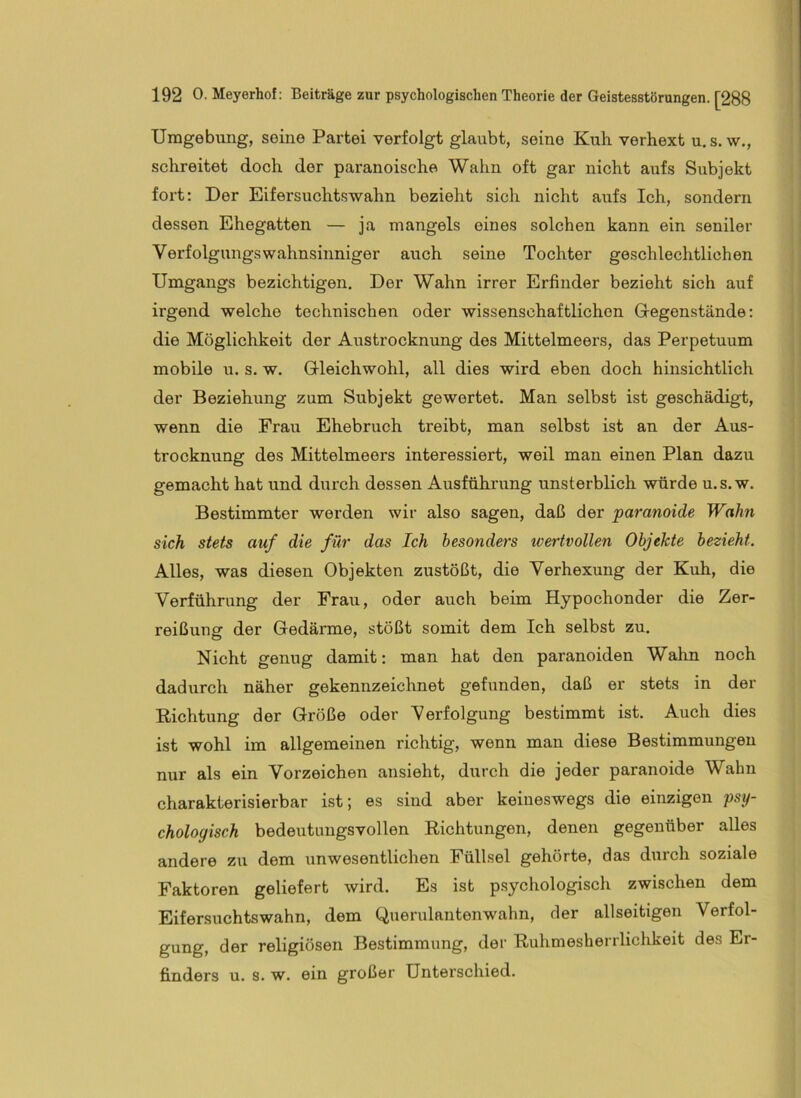 Umgebung, seine Partei verfolgt glaubt, seine Kuli verhext u, s. w., schreitet doch der paranoische Wahn oft gar nicht aufs Subjekt fort: Der Eifersuchtswahn bezieht sich nicht aufs Ich, sondern dessen Ehegatten — ja mangels eines solchen kann ein seniler Verfolgungswahnsinniger auch seine Tochter geschlechtlichen Umgangs bezichtigen. Der Wahn irrer Erfinder bezieht sich auf irgend welche technischen oder wissenschaftlichen Gegenstände: die Möglichkeit der Austrocknung des Mittelmeers, das Perpetuum mobile u. s. w. Gleichwohl, all dies wird eben doch hinsichtlich der Beziehung zum Subjekt gewertet. Man selbst ist geschädigt, wenn die Frau Ehebruch treibt, man selbst ist an der Aus- trocknung des Mittelmeers interessiert, weil man einen Plan dazu gemacht hat und durch dessen Ausführung unsterblich würde u.s. w. Bestimmter werden wir also sagen, daß der ‘paranoide Wahn sich stets auf die für das Ich besonders wertvollen Objekte bezieht. Alles, was diesen Objekten zustößt, die Verhexung der Kuh, die Verführung der Frau, oder auch beim Hypochonder die Zer- reißung der Gedärme, stößt somit dem Ich selbst zu. Nicht genug damit: man hat den paranoiden Wahn noch dadurch näher gekennzeichnet gefunden, daß er stets in der Richtung der Größe oder Verfolgung bestimmt ist. Auch dies ist wohl im allgemeinen richtig, wenn man diese Bestimmungen nur als ein Vorzeichen ansieht, durch die jeder paranoide Wahn charakterisierbar ist; es sind aber keineswegs die einzigen psy- chologisch bedeutungsvollen Richtungen, denen gegenüber alles andere zu dem unwesentlichen Füllsel gehörte, das durch soziale Faktoren geliefert wird. Es ist p.sychologisch zwischen dem Eifersuchtswahn, dem Querulantenwahn, der allseitigen Verfol- gung, der religiösen Bestimmung, der Ruhmesherrlichkeit des Er- finders u. s. w. ein großer Unterschied.