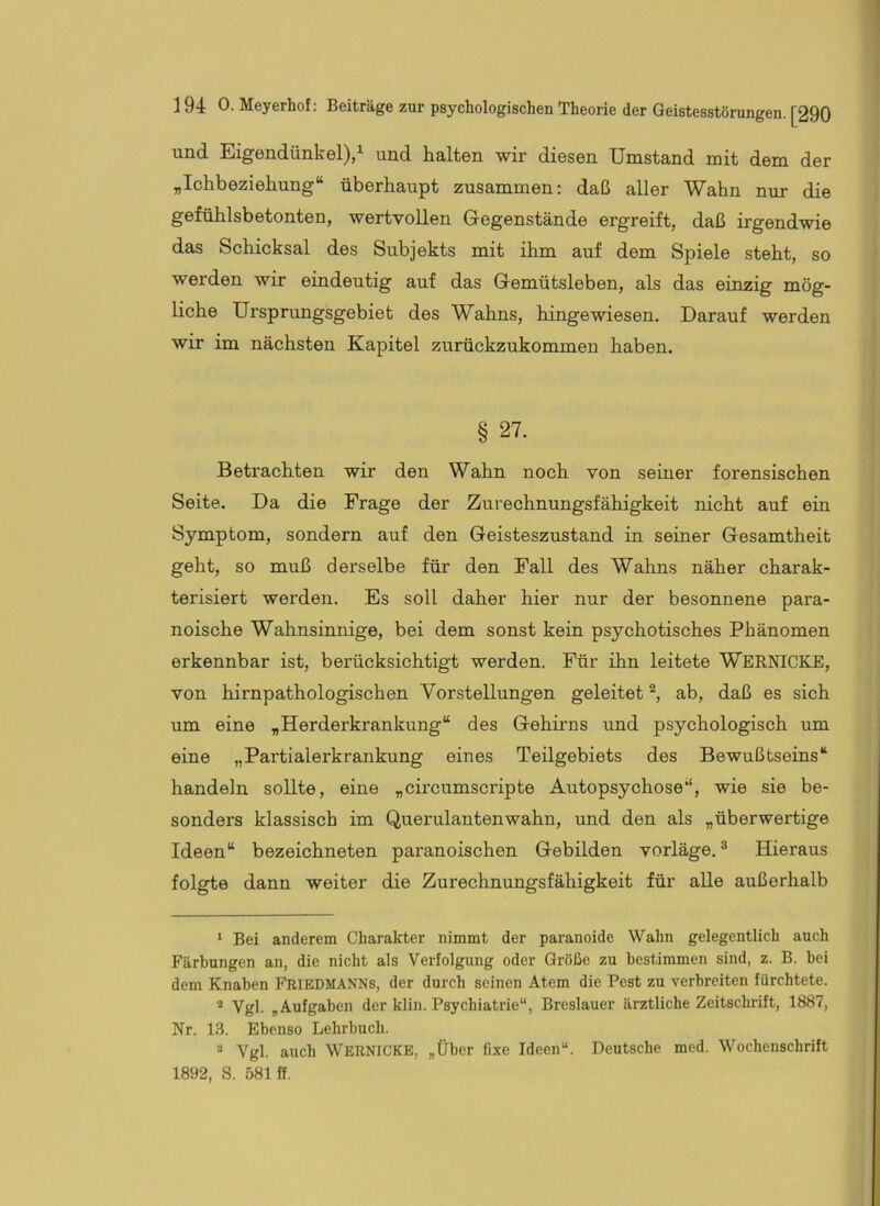 und Eigendünkel),^ und halten wir diesen Umstand mit dem der „Ichbeziehung“ überhaupt zusammen: daß aller Wahn nur die gefühlsbetonten, wertvollen Gegenstände ergreift, daß irgendwie das Schicksal des Subjekts mit ihm auf dem Spiele steht, so werden wir eindeutig auf das Gemütsleben, als das einzig mög- liche Ursprungsgebiet des Wahns, hingewiesen. Darauf werden wir im nächsten Kapitel zurückzukommen haben. § 27. Betrachten wir den Wahn noch von seiner forensischen Seite. Da die Frage der Zurechnungsfähigkeit nicht auf ein Symptom, sondern auf den Geisteszustand in seiner Gesamtheit geht, so muß derselbe für den Fall des Wahns näher charak- terisiert werden. Es soll daher hier nur der besonnene para- noische Wahnsinnige, bei dem sonst kein psychotisches Phänomen erkennbar ist, berücksichtigt werden. Für ihn leitete Wernicke, von hirnpathologischen Vorstellungen geleitet ^ ab, daß es sich um eine „Herderkrankung“ des Gehirns und psychologisch um eine „Partialerkrankung eines Teilgebiets des Bewußtseins“ handeln sollte, eine „circumscripte Autopsychose“, wie sie be- sonders klassisch im Querulantenwahn, und den als „überwertige Ideen“ bezeichneten paranoischen Gebilden vorläge.® Hieraus folgte dann weiter die Zurechnungsfähigkeit für alle außerhalb ‘ Bei anderem Charakter nimmt der paranoide Wahn gelegentlich auch Färbungen an, die nicht als Verfolgung oder Größe zu bestimmen sind, z. B. bei dem Knaben Friedmanns, der durch seinen Atem die Pest zu verbreiten fürchtete. Vgl. „Aufgaben der klin. Psychiatrie“, Breslauer ärztliche Zeitschrift, 1887, Nr. 1.3. Ebenso Lehrbuch. “ Vgl. auch Wernicke, „Über fixe Ideen“. Deutsche med. Wochenschrift 1892, S. 581 ff.