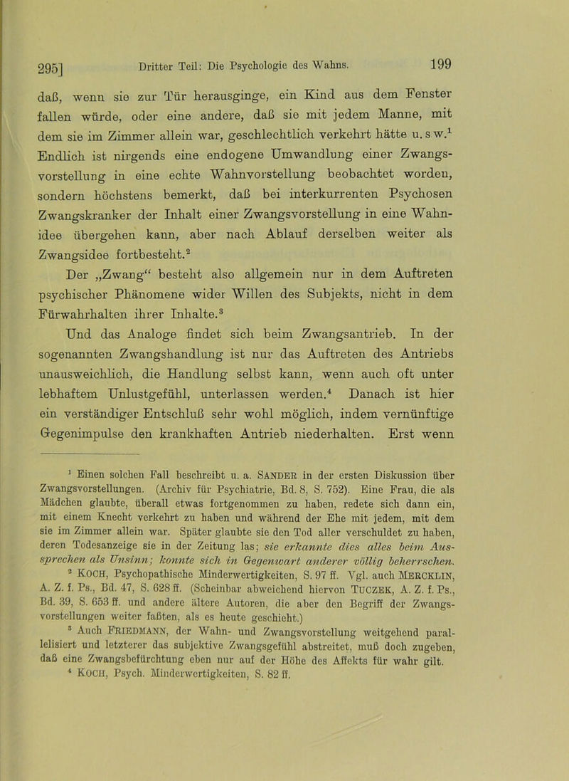 295] daß, wenn sie zur Tür herausginge, ein Kind aus dem Fenster fallen würde, oder eine andere, daß sie mit jedem Manne, mit dem sie im Zimmer allein war, geschlechtlich verkehrt hätte u. s w.^ Endlich ist nirgends eine endogene Umwandlung einer Zwangs- vorstellung in eine echte Wahnvorstellung beobachtet worden, sondern höchstens bemerkt, daß bei interkurrenten Psychosen Zwangskranker der Inhalt einer Zwangsvorstellung in eine Wahn- idee übergehen kann, aber nach Ablauf derselben weiter als Zwangsidee fortbesteht.^ Der „Zwang“ besteht also allgemein nur in dem Auftreten psychischer Phänomene wider Willen des Subjekts, nicht in dem Fürwahrhalten ihrer Inhalte.^ Und das Analoge findet sich beim Zwangsantrieb. In der sogenannten Zwangshandlung ist nur das Auftreten des Antriebs unausweichlich, die Handlung selbst kann, wenn auch oft unter lebhaftem Urdustgefühl, unterlassen werden.^ Danach ist hier ein verständiger Entschluß sehr wohl möglich, indem vernünftige Gegenimpulse den krankhaften Antrieb niederhalten. Erst wenn ' Einen solchen Fall beschreibt u. a. SANDER in der ersten Dislrassion über Zwangsvorstellungen. (Archiv für Psychiatrie, Bd. 8, S. 752). Eine Frau, die als Mädchen glaubte, überall etwas fortgenommen zu haben, redete sich dann ein, mit einem Knecht verkehrt zu haben und während der Ehe mit jedem, mit dem sie im Zimmer allein war. Später glaubte sie den Tod aller verschuldet zu haben, deren Todesanzeige sie in der Zeitung las; sie erkannte dies alles beim Aus- sprechen als Unsinn', konnte sich in Gegenwart anderer völlig beherrschen. Koch, Psychopathische Minderwertigkeiten, S. 97 ff. Vgl. auch hlBRCKLlN, A. Z. f. Ps., Bd. 47, S. 628 ff. (Scheinbar abweichend hiervon TUCZBK, A. Z. f. Ps., Bd. 39, S. 653 ff. und andere ältere Autoren, die aber den Begriff der Zwangs- vorstellungen weiter faßten, als es heute geschieht.) ® Auch Friedmann, der Wahn- und Zwangsvorstellung weitgehend paral- lelisiert und letzterer das subjektive Zwangsgefühl abstreitet, muß doch zugehen, daß eine Zwangshefürchtung eben nur auf der Höhe des Affekts für wahr gilt. ■* Koch, Psych. Minderwertigkeiten, S. 82 ff.