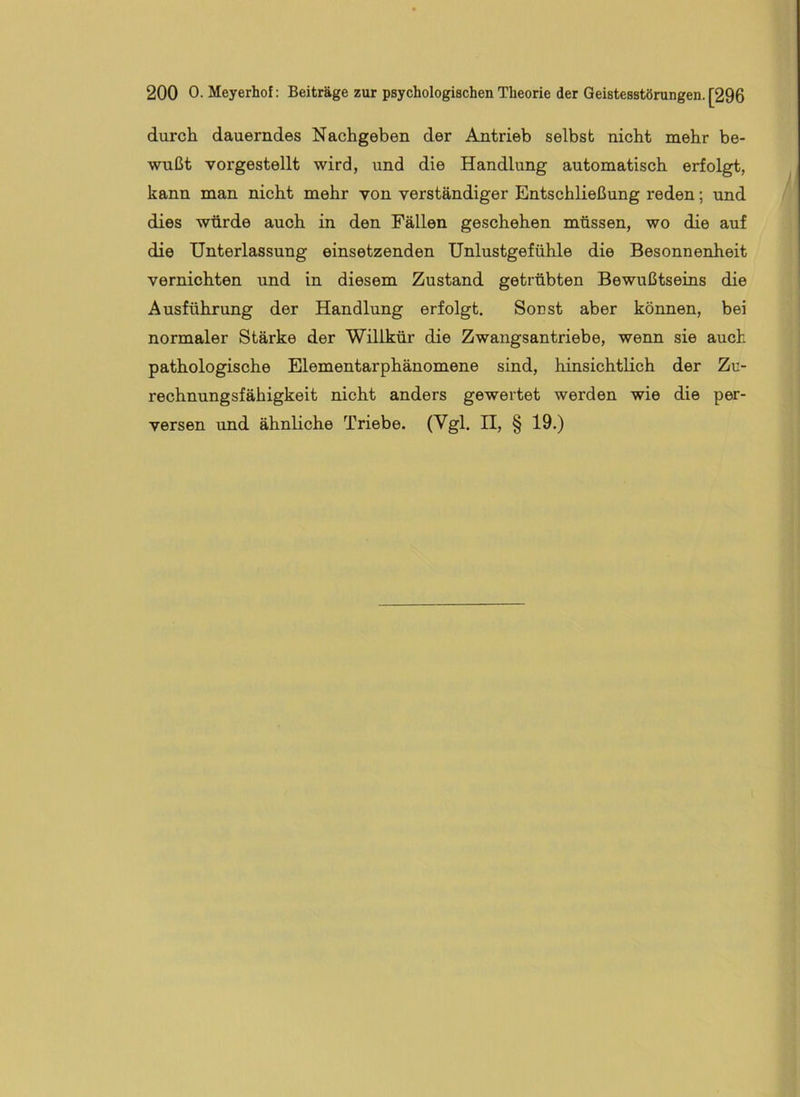 durch dauerndes Nachgeben der Antrieb selbst nicht mehr be- wußt vorgestellt wird, und die Handlung automatisch erfolgt, kann man nicht mehr von verständiger Entschließung reden; und dies würde auch in den Fällen geschehen müssen, wo die auf die Unterlassung einsetzenden Unlustgefühle die Besonnenheit vernichten und in diesem Zustand getrübten Bewußtseins die Ausführung der Handlung erfolgt. Sonst aber können, bei normaler Stärke der Willkür die Zwangsantriebe, wenn sie auch pathologische Elementarphänomene sind, hinsichtlich der Zu- rechnungsfähigkeit nicht anders gewertet werden wie die per- versen und ähnliche Triebe. (Vgl. H, § 19.)