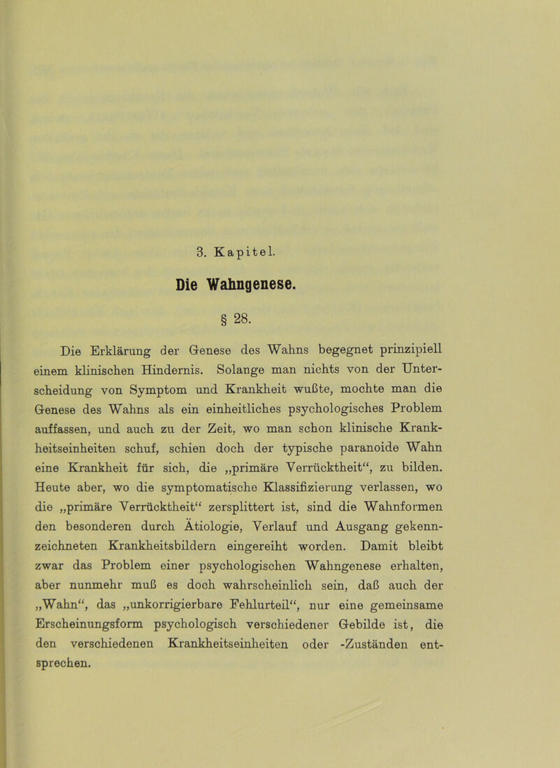 3. Kapitel. Die Wahngenese. § 28. Die Erklärung der Genese des Wahns begegnet prinzipiell einem klinischen Hindernis. Solange man nichts von der Unter- scheidung von Symptom und Krankheit wußte, mochte man die Genese des Wahns als ein einheitliches psychologisches Problem auffassen, und auch zu der Zeit, wo man schon klinische Krank- heitseinheiten schuf, schien doch der typische paranoide Wahn eine Krankheit für sich, die „primäre Verrücktheit“, zu bilden. Heute aber, wo die symptomatische Klassifizierung verlassen, wo die „primäre Verrücktheit“ zersplittert ist, sind die Wahnformen den besonderen durch Ätiologie, Verlauf und Ausgang gekenn- zeichneten Krankheitsbildern eingereiht worden. Damit bleibt zwar das Problem einer psychologischen Wahngenese erhalten, aber nunmehr muß es doch wahrscheinlich sein, daß auch der „Wahn“, das „unkorrigierbare Fehlurteil“, nur eine gemeinsame Erscheinungsform psychologisch verschiedener Gebilde ist, die den verschiedenen Krankheitseinheiten oder -Zuständen ent- sprechen.