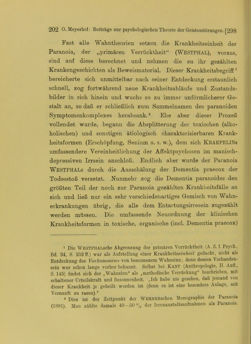 Fast alle Wahntheorien setzen die Krankheitseinheit der Paranoia, der „primären Verrücktheit“ (WESTPHAL), voraus, sind auf diese berechnet und nehmen die zu ihr gezählten Krankengeschichten als Beweismaterial. Dieser Krankheitsbegriff ^ bereicherte sich unmittelbar nach seiner Entdeckung erstaunlich schnell, zog fortwährend neue Krankheitsabläufe und Zustands- bilder in sich hinein und wuchs so zu immer unförmlicherer Ge- stalt an, so daß er schließlich zum Sammelnamen des paranoiden Symptomenkomplexes herabsank, ^ Ehe aber dieser Prozeß vollendet wurde, begann die Absplitterung der toxischen (alko- holischen) und sonstigen ätiologisch charakterisierbaren Krank- heitsformen (Erschöpfung, Senium u. s. w.), dem sich KRAEPELINs umfassendere Vereinheitlichung der Affektpsychosen im manisch- depressiven Irrsein anschloß. Endlich aber wurde der Paranoia WESTPHALs durch die Ausschälung der Dementia praecox der Todesstoß versetzt. Nunmehr zog die Dementia paranoides den größten Teil der noch zur Paranoia gezählten Krankheitsfälle an sich und ließ nur ein sehr verschiedenartiges Gemisch von Wahn- erkrankungen übrig, die aUe dem Entartungsirresein zugezählt werden müssen. Die umfassende hleuordnung der klinischen Krankheitsformen in toxische, organische (incl. Dementia praecox) ‘ Die WBSTPHALsche Abgrenzung der primären Verrücktheit (A. Z, f. Psych., Bd. 34, S. 252 ff.) war als Aufstellung einer Krankheitse«?7«eiY gedacht, nicht als Entdeckung des Vorkommens von besonnenem Wahnsinn; denn dessen Vorhanden- sein war schon lange vorher bekannt. Selbst bei KANT (Anthropologie, II. Auf!., S. 145) findet sich der , Wahnsinn“ als „methodische Verrückung“ beschrieben, mit erhaltener Urteilskraft und Besonnenheit. „Ich habe nie gesehen, daß jemand von dieser Krankheit je geheilt worden ist (denn es ist eine besondere Anlage, mit Vernunft zu rasen).“ * Dies ist der Zeitpunkt der WERNERschen IMonographie der Paranoia (1Ö91). Man zählte damals 40—50 «/o der Irrcnaustaltsaufnahmen als Paranoia.