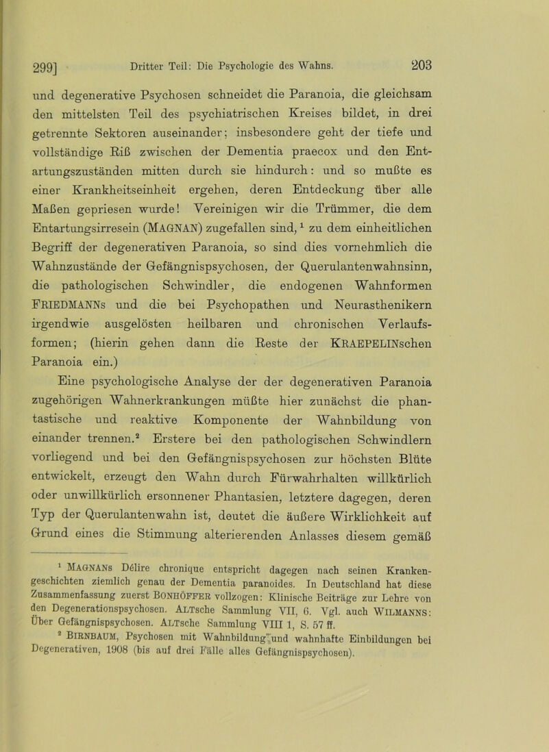 299] und degenerative Psychosen schneidet die Paranoia, die gleichsam den mittelsten Teil des psychiatrischen Kreises bildet, in drei getrennte Sektoren auseinander; insbesondere geht der tiefe und vollständige Eiß zwischen der Dementia praecox und den Ent- artungszuständen mitten durch sie hindurch: und so mußte es einer Krankheitseinheit ergehen, deren Entdeckung über alle Maßen gepriesen wurde! Vereinigen wir die Trümmer, die dem Entartungsirresein (MaGNAN) zugefallen sind, ^ zu dem einheitlichen Begriff der degenerativen Paranoia, so sind dies vornehmlich die Wahnzustände der Gefängnispsychosen, der Querulantenwahnsinn, die pathologischen Schwindler, die endogenen Wahnformen FriedMANNs und die bei Psychopathen und Neurasthenikern irgendwie ausgelösten heilbaren und chronischen Verlaufs- formen; (hierin gehen dann die Eeste der KRAEPELINschen Paranoia ein.) Eine psychologische Analyse der der degenerativen Paranoia zugehörigen Wahnerkrankungen müßte hier zunächst die phan- tastische und reaktive Komponente der Wahnbildung von einander trennen.* Erstere bei den pathologischen Schwindlern vorliegend und bei den Gefäugnispsychosen zur höchsten Blüte entwickelt, erzeugt den Wahn durch Pürwahrhalten willkürlich oder unwillkürlich ersonnener Phantasien, letztere dagegen, deren Typ der Querulantenwahn ist, deutet die äußere Wirklichkeit auf Grund eines die Stimmung alterierenden Anlasses diesem gemäß ' Magnans D61ire chronique entspricht dagegen nach seinen Kranken- geschichten ziemlich genau der Dementia paranoides. In Deutschland hat diese Zusammenfassung zuerst BONHÖFFER vollzogen: Klinische Beiträge zur Lehre von den Degenerationspsychosen. ALTsche Sammlung VII, 6. Vgl. auch WiLMANNS: Über Gefängnispsychosen. ALTsche Sammlung VIII 1, S. 57 ff. ® Birnbaum, Psychosen mit WahnbildungTund wahnhafte Einbildungen bei Degenerativen, 1908 (bis auf drei Fälle alles Gefängnispsychosen).