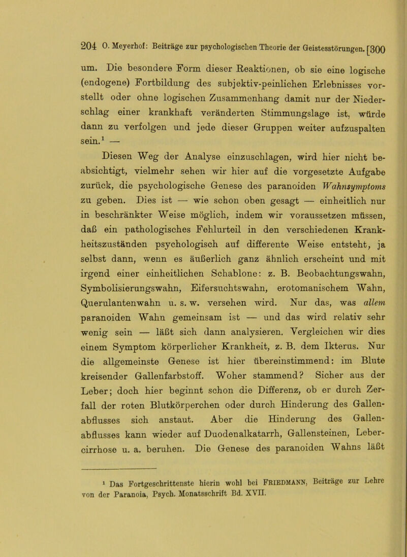 um. Die besondere Form dieser Eeaktionen, ob sie eine logische (endogene) Fortbildung des subjektiv-peinlichen Erlebnisses vor- stellt oder ohne logischen Zusammenhang damit nur der Nieder- schlag einer krankhaft veränderten Stimmungslage ist, würde dann zu verfolgen und jede dieser Gruppen weiter aufzuspalten sein.^ — Diesen Weg der Analyse einzuschlagen, wird hier nicht be- absichtigt, vielmehr sehen wir hier auf die Vorgesetzte Aufgabe zurück, die psychologische Genese des paranoiden Wahnsymptoms zu geben. Dies ist — wie schon oben gesagt — einheitlich nur in beschränkter Weise möglich, indem wir voraussetzen müssen, daß ein pathologisches Fehlurteil in den verschiedenen Krank- heitszuständen psychologisch auf differente Weise entsteht, ja selbst dann, wenn es äußerlich ganz ähnlich erscheint und mit irgend einer einheitlichen Schablone: z. B. Beobachtungswahn, Symbolisierungswahn, Eifersuchtswahn, erotomanischem Wahn, Querulantenwahn u. s. w. versehen wird. Nur das, was allem paranoiden Wahn gemeinsam ist — und das wird relativ sehr wenig sein — läßt sich dann analysieren. Vergleichen wir dies einem Symptom körperlicher Krankheit, z. B. dem Ikterus. Nm’ die allgemeinste Genese ist hier übereinstimmend: im Blute kreisender Gallenfarbstoff. Woher stammend? Sicher aus der Leber; doch hier beginnt schon die Differenz, ob er durch Zer- fall der roten Blutkörperchen oder durch Hinderung des Gallen- abflusses sich anstaut. Aber die Hinderung des Gallen- abflusses kann wieder auf Duodenalkatarrh, Gallensteinen, Leber- cirrhose u. a. beruhen. Die Genese des paranoiden Wahns läßt * Das Fortgeschrittenste hierin wohl bei FRIEDMANN, Beiträge zur Lehre von der Paranoia, Psych. Monatsschrift Bd. XVII.