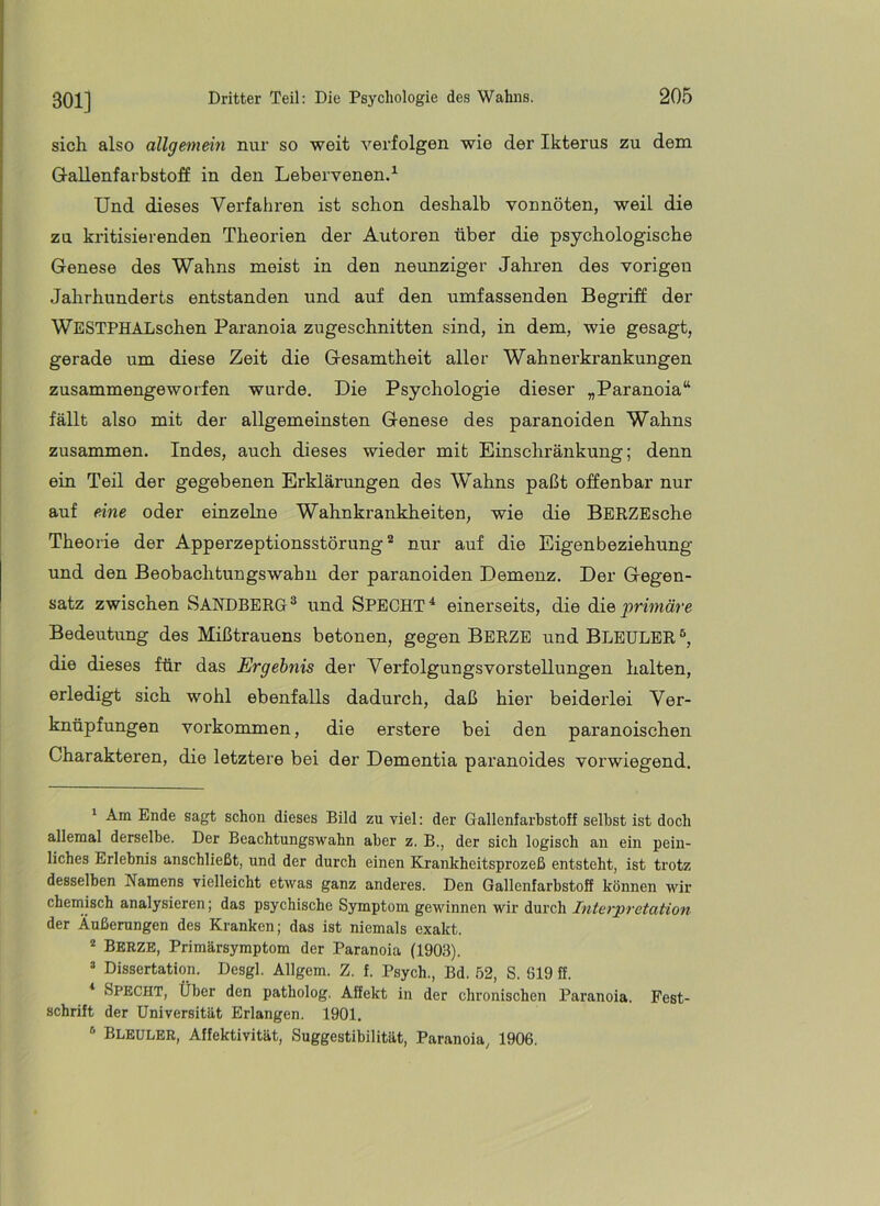 sich also allgemein nur so weit verfolgen wie der Ikterus zu dem G-allenfarbstoff in den Lebervenen.^ Und dieses Verfahren ist schon deshalb vonnöten, weil die zu kritisierenden Theorien der Autoren über die psychologische Genese des Wahns meist in den neunziger Jahren des vorigen Jahrhunderts entstanden und auf den umfassenden Begriff der WESTPHALschen Paranoia zugeschnitten sind, in dem, wie gesagt, gerade um diese Zeit die Gesamtheit aller Wahnerkrankungen zusammengeworfen wurde. Die Psychologie dieser „Paranoia“ fällt also mit der allgemeinsten Genese des paranoiden Wahns zusammen. Indes, auch dieses wieder mit Einschränkung; denn ein Teil der gegebenen Erklärungen des Wahns paßt offenbar nur auf eine oder einzelne Wahnkrankheiten, wie die BERZEsche Theorie der Apperzeptionsstörungnur auf die Eigenbeziehung und den Beobachtungswahn der paranoiden Demenz. Der Gegen- satz zwischen SANDBERG ® und SPECHT ^ einerseits, die die primäre Bedeutung des Mißtrauens betonen, gegen Berze undBLEULER®, die dieses für das Ergebnis der Yerfolgungsvorstellungen halten, erledigt sich wohl ebenfalls dadurch, daß hier beiderlei Ver- knüpfungen Vorkommen, die erstere bei den paranoischen Charakteren, die letztere bei der Dementia paranoides vorwiegend. ' Am Ende sagt schon dieses Bild zu viel: der Gallenfarhstoff seihst ist doch allemal derselbe. Der Beachtungswahn aber z. B., der sich logisch an ein pein- liches Erlebnis anschließt, und der durch einen Krankheitsprozeß entsteht, ist trotz desselben Namens vielleicht etwas ganz anderes. Den Gallenfarbstoff können wir chemisch analysieren; das psychische Symptom gewinnen wir durch Interpretation der Äußerungen des Kranken; das ist niemals exakt. * Berze, Primärsymptom der Paranoia (1903). ® Dissertation. Desgl. Allgem. Z. f. Psych., Bd. 52, S. 619 ff. * Specht, Über den patholog. Affekt in der chronischen Paranoia. Fest- schrift der Universität Erlangen. 1901. ® Bleuler, Affektivität, Suggestibilität, Paranoia, 1906.