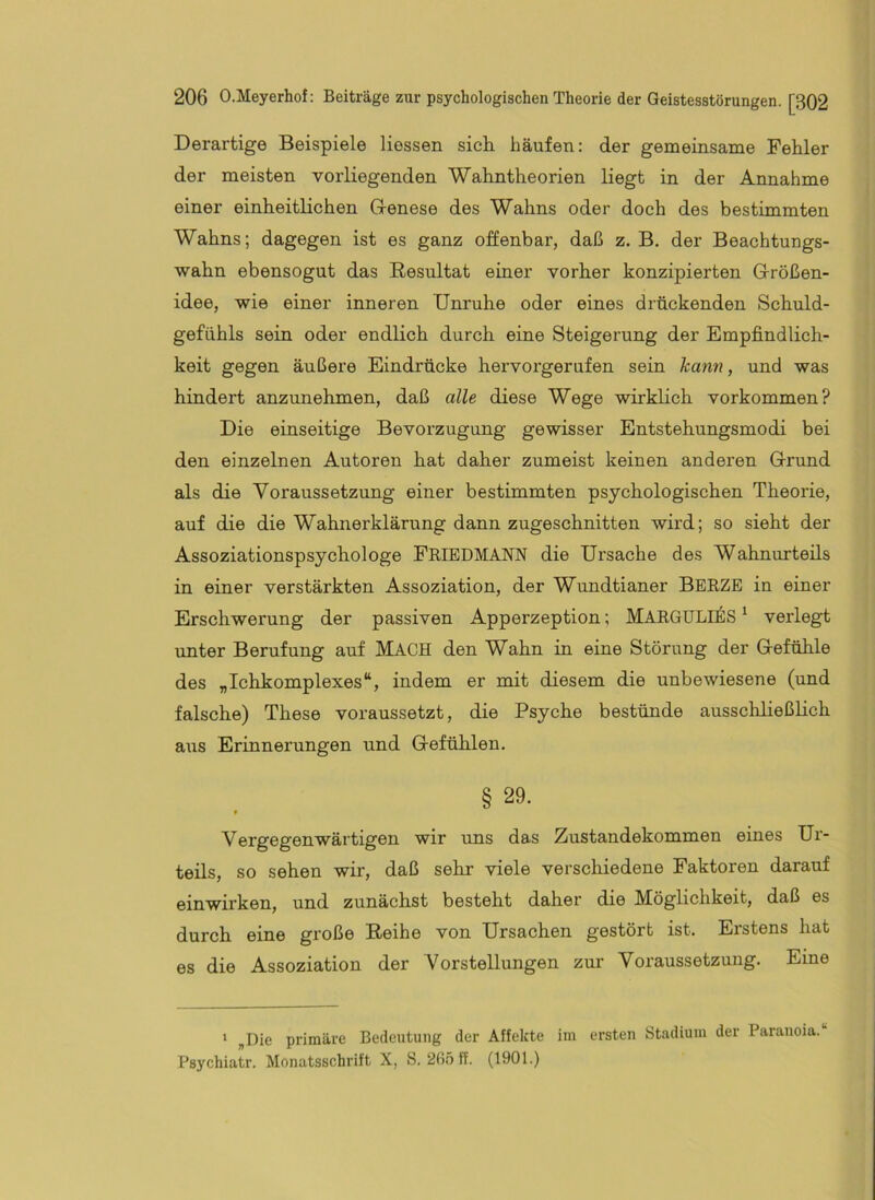 Derartige Beispiele Hessen sich häufen: der gemeinsame Fehler der meisten vorliegenden Wahntheorien liegt in der Annahme einer einheitHchen Glenese des Wahns oder doch des bestimmten Wahns; dagegen ist es ganz offenbar, daß z. B. der Beachtungs- wahn ebensogut das Resultat einer vorher konzipierten G-rößen- idee, wie einer inneren Unruhe oder eines drückenden Schuld- gefühls sein oder endlich durch eine Steigerung der Empfindlich- keit gegen äußere Eindrücke hervorgerufen sein kann, und was hindert anzunehmen, daß alle diese Wege wirklich verkommen? Die einseitige Bevorzugung gewisser Entstehungsmodi bei den einzelnen Autoren hat daher zumeist keinen anderen Grrund als die Voraussetzung einer bestimmten psychologischen Theorie, auf die die Wahnerklärung dann zugeschnitten wird; so sieht der Assoziationspsychologe FeiedMANN die Ursache des Wahnurteüs in einer verstärkten Assoziation, der Wundtianer Berze in einer Erschwerung der passiven Apperzeption; MARGULI^IS ^ verlegt unter Berufung auf MACH den Wahn in eine Störung der Glefühle des „Ichkomplexes“, indem er mit diesem die unbewiesene (und falsche) These voraussetzt, die Psyche bestünde ausschheßheh aus Erinnerungen und G-efühlen. § 29. Vergegenwärtigen wir uns das Zustandekommen eines Ui’- teils, so sehen wir, daß sehr viele verschiedene Faktoren darauf einwirken, und zunächst besteht daher die Möglichkeit, daß es durch eine große Reihe von Ursachen gestört ist. Erstens hat es die Assoziation der Vorstellungen zur Voraussetzung. Eine ' „Die primäre Bedeutung der Affekte im ersten Stadium der Paranoia. Psychiatr. Monatsschrift X, S. 265 ff. (1901.)