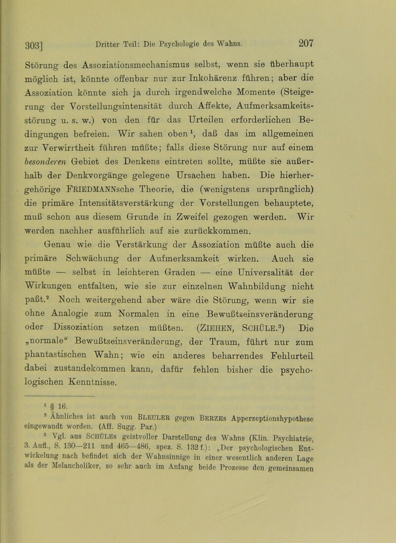 303] Störung des Assoziationsmechanismus selbst, wenn sie überhaupt möglich ist, könnte offenbar nur zur Inkohärenz führen; aber die Assoziation könnte sich ja durch irgendwelche Momente (Steige- rung der Vorstellungsintensität durch Affekte, Aufmerksamkeits- störung u. s. w.) von den für das Urteilen erforderlichen Be- dingungen befreien. Wir sahen oben daß das im allgemeinen zur Verwirrtheit führen müßte; falls diese Störung nur auf einem beso7ideren Gebiet des Denkens eintreten sollte, müßte sie außer- halb der Denkvorgänge gelegene Ursachen haben. Die hierher- gehörige FRIEDMANNsche Theorie, die (wenigstens ursprünglich) die primäre Intensitätsverstärkung der Vorstellungen behauptete, muß schon aus diesem Grunde in Zweifel gezogen werden. Wir werden nachher ausführlich auf sie zurückkommen. Genau wie die Verstärkung der Assoziation müßte auch die primäre Schwächung der Aufmerksamkeit wirken. Auch sie müßte — selbst in leichteren Graden — eine Universalität der Wirkungen entfalten, wie sie zur einzelnen Wahnbildung nicht paßt.® Noch weitergehend aber wäre die Störung, wenn wir sie ohne Analogie zum Normalen in eine Bewußtseinsveränderung oder Dissoziation setzen müßten. (ZIEHEN, SCHÜLE.®) Die „normale“ Bewußtseinsveränderung, der Traum, führt nur zum phantastischen Wahn; wie ein anderes beharrendes Fehlurteil dabei Zustandekommen kann, dafür fehlen bisher die psycho- logischen Kenntnisse. » § 16. Ähnliches ist auch von BliEULER gegen Berzes Apperzeptionshypothese eingewandt worden. (Aff. Sugg. Par.) “ Vgl. aus SCHÜLEs geistvoller Darstellung des Wahns (Klin. Psychiatrie, 3. Auf!., S. 1.30 211 und 46.Ö—486, spez. S. 132f.): „Der psychologischen Ent- wickelung nach befindet sich der Wahnsinnige in einer wesentlich anderen Lage als der Melancholiker, so sehr auch im Anfang beide Prozesse den gemeinsamen