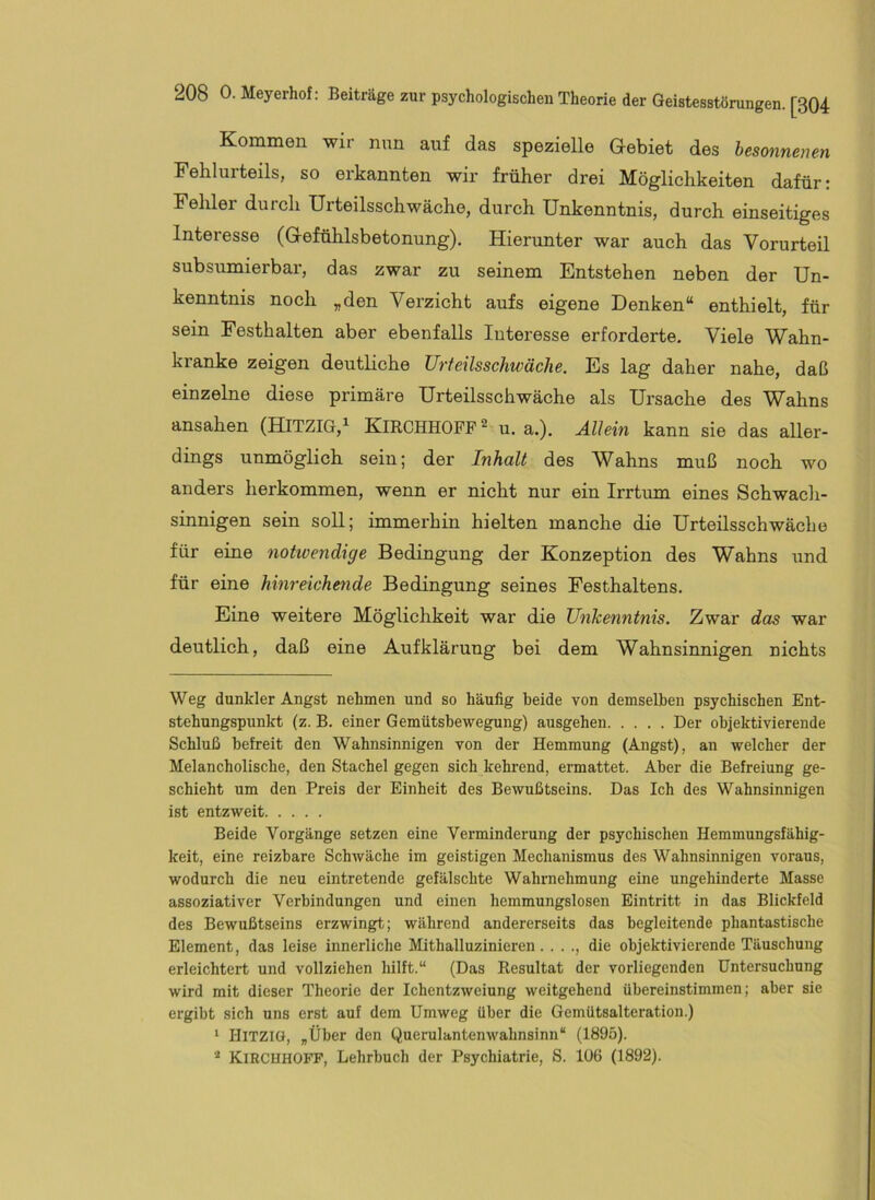 Kommen wir nun auf das spezielle Gebiet des besonnenen Fehlurteils, so erkannten wir früher drei Möglichkeiten dafür: Fehler durch Urteilsschwäche, durch Unkenntnis, durch einseitiges Interesse (Gefühlsbetonung). Hierunter war auch das Vorurteil subsumierbar, das zwar zu seinem Entstehen neben der Un- kenntnis noch „den Verzicht aufs eigene Denken“ enthielt, für sein Festhalten aber ebenfalls luteresse erforderte. Viele Wahn- ki’anke zeigen deutliche Urteilsschwäche. Es lag daher nahe, daß einzelne diese primäre Urteilsschwäche als Ursache des Wahns ansahen (HITZIG,^ KlRCHHOFF^ u. a.). Allein kann sie das aller- dings unmöglich sein; der Inhalt des Wahns muß noch wo anders herkommen, wenn er nicht nur ein Irrtum eines Schwach- sinnigen sein soll; immerhin hielten manche die Urteilsschwäche für eine notivendige Bedingung der Konzeption des Wahns und für eine hinreiche^ide Bedingung seines Festhaltens. Eine weitere Möglichkeit war die Unkenntnis. Zwar das war deutlich, daß eine Aufklärung bei dem Wahnsinnigen nichts Weg dunkler Angst nehmen und so häufig beide von demselben psychischen Ent- stehungspunkt (z. B. einer Gemütsbewegung) ausgehen Der objektivierende Schluß befreit den Wahnsinnigen von der Hemmung (Angst), an welcher der Melancholische, den Stachel gegen sich kehrend, ermattet. Aber die Befreiung ge- schieht um den Preis der Einheit des Bewußtseins. Das Ich des Wahnsinnigen ist entzweit Beide Vorgänge setzen eine Verminderung der psychischen Hemmungsfähig- keit, eine reizbare SchAväche im geistigen Mechanismus des Wahnsinnigen voraus, wodurch die neu eintretende gefälschte Wahrnehmung eine ungehinderte Masse assoziativer Verbindungen und einen hemmungslosen Eintritt in das Blickfeld des Bewußtseins erzwingt; während andererseits das begleitende phantastische Element, das leise innerliche Mithalluzinieren..... die objektivierende Täuschung erleichtert und vollziehen hilft.“ (Das Resultat der vorliegenden Untersuchung wird mit dieser Theorie der Ichentzweiung weitgehend übereinstimmen; aber sie ergibt sich uns erst auf dem Umweg über die Gemütsalteration.) ‘ HiTZiO, „Über den Querulantenwahnsinn“ (1895). * KirchhOFF, Lehrbuch der Psychiatrie, S. 106 (1892).