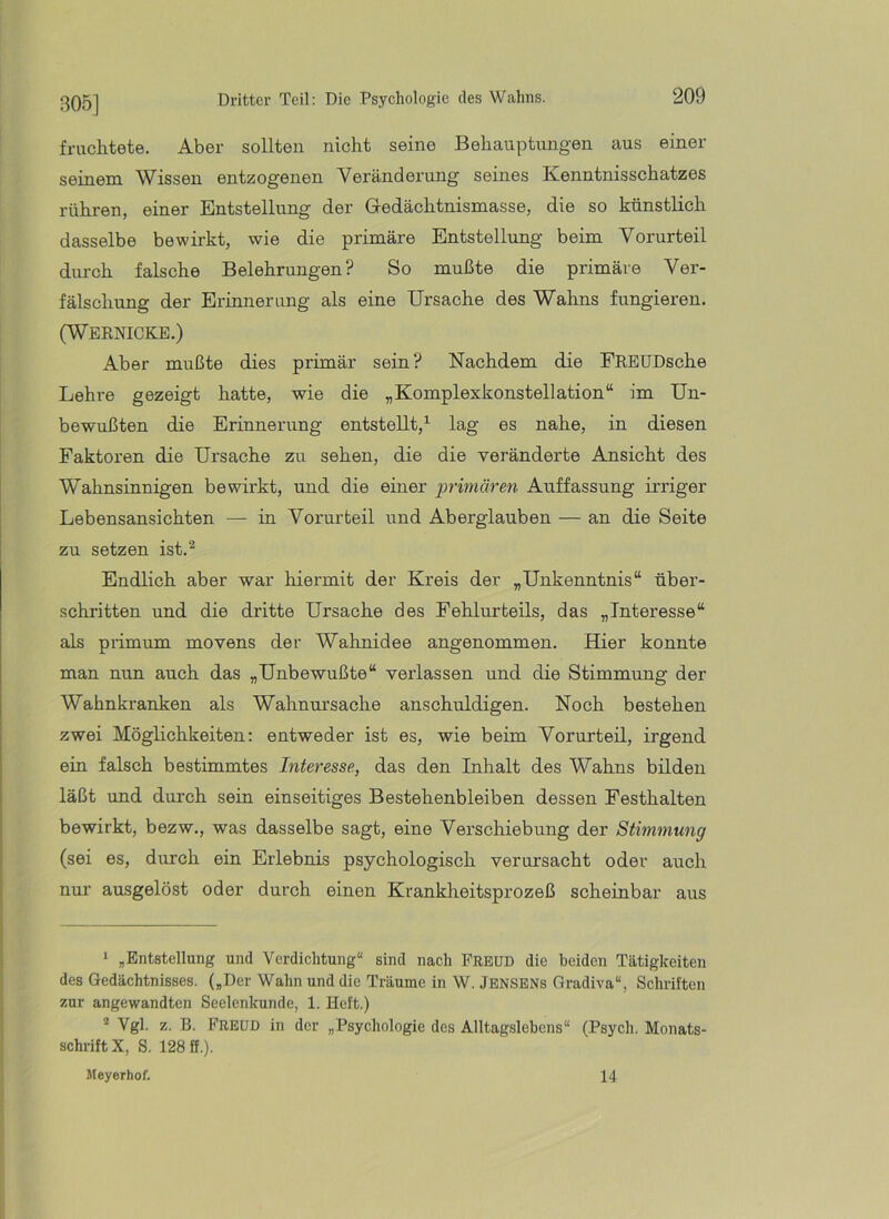 fruchtete. Aber sollten nicht seine Behauptungen aus einer seinem Wissen entzogenen Veränderung seines Kenntnisschatzes rühren, einer Entstellung der Gedächtnismasse, die so künstlich dasselbe bewirkt, wie die primäre Entstellung beim Vorurteil durch falsche Belehrungen? So mußte die primäre Ver- fälschung der Erinnerung als eine Ursache des Wahns fungieren. (Wernicke.) Aber mußte dies primär sein? Nachdem die FREUDsche Lehre gezeigt hatte, wie die „Komplexkonstellation“ im Un- bewußten die Erinnerung entstellt,^ lag es nahe, in diesen Faktoren die Ursache zu sehen, die die veränderte Ansicht des Wahnsinnigen bewirkt, und die einer ‘primären Auffassung irriger Lebensansichten — in Vorurteil und Aberglauben — an die Seite zu setzen ist.^ Endlich aber war hiermit der Kreis der „Unkenntnis“ über- schritten und die dritte Ursache des Fehlurteils, das „Interesse“ als primum movens der Wahnidee angenommen. Hier konnte man nun auch das „Unbewußte“ verlassen und die Stimmung der Wahnkranken als Wahnursache anschuldigen. Noch bestehen zwei Möglichkeiten: entweder ist es, wie beim Vorurteil, irgend ein falsch bestimmtes Interesse, das den Inhalt des Wahns bilden läßt und durch sein einseitiges Bestehenbleiben dessen Festhalten bewirkt, bezw., was dasselbe sagt, eine Verschiebung der Stimmung (sei es, durch ein Erlebnis psychologisch verursacht oder auch nur ausgelöst oder durch einen Krankheitsprozeß scheinbar aus 1 ^Entstellung und Verdichtung“ sind nach Freud die beiden Tätigkeiten des Gedächtnisses. („Der Wahn und die Träume in W. jENSENs Gradiva“, Schriften zur angewandten Seelenkunde, 1. Heft.) ^ Vgl. z. B. h’REUD in der „Psychologie des Alltagslebens“ (Psych. Monats- schrift X, S. 128 ff.). Meyerhof. 14