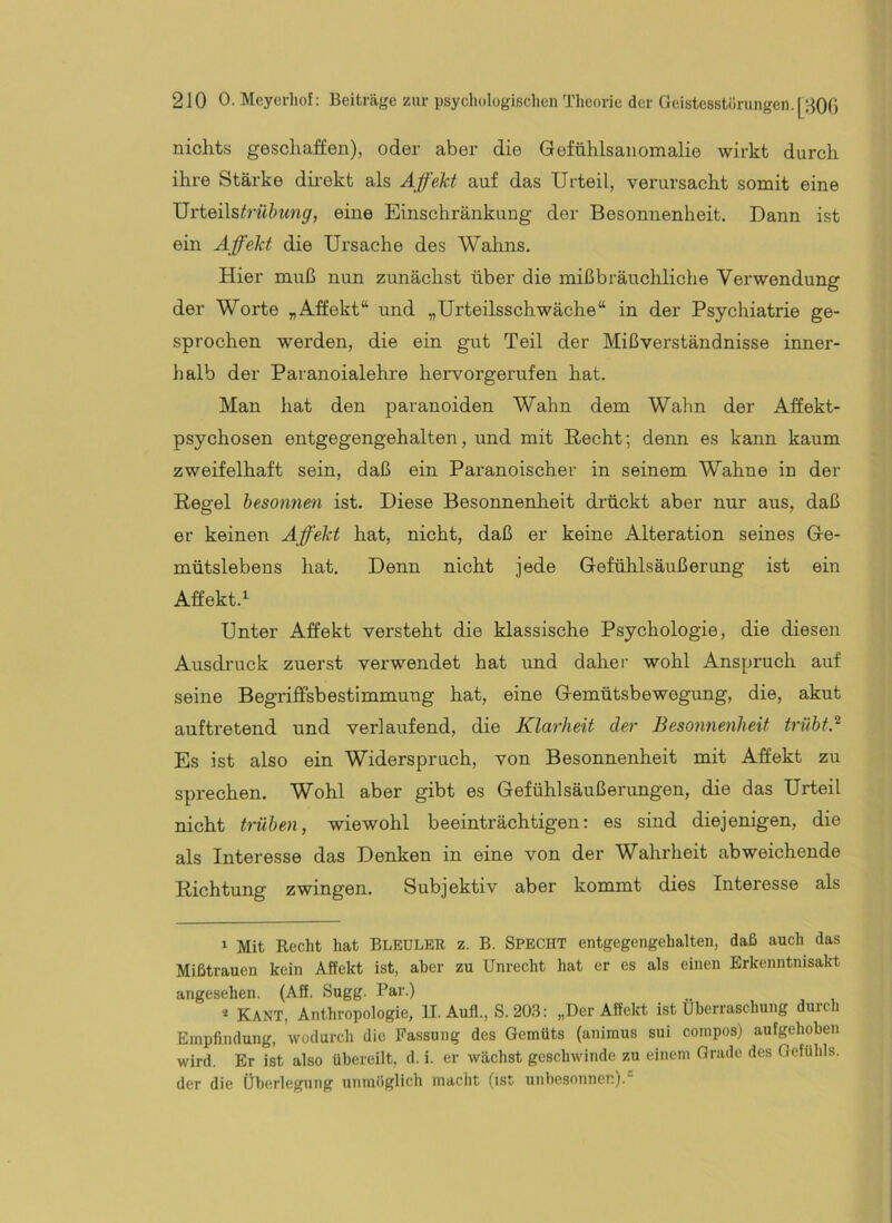 nichts geschaffen), oder aber die Gefühlsanomalie wirkt durch ihre Stärke dhekt als Affekt auf das Urteil, verursacht somit eine J]i'tQi\strühung, eine Einschränkung der Besonnenheit. Dann ist ein Affekt die Ursache des Wahns. Hier muß nun zunächst über die mißbräucliliche Verwendung der Worte „Affekt“ und „Urteüsschwäche“ in der Psychiatrie ge- sprochen werden, die ein gut Teil der Mißverständnisse inner- halb der Paranoialehre hervorgerufen hat. Man hat den paranoiden Wahn dem Wahn der Affekt- psychosen entgegengehalten, und mit Recht; denn es kann kaum zweifelhaft sein, daß ein Pai'anoischer in seinem Wahne in der Regel besonnen ist. Diese Besonnenheit drückt aber nur aus, daß er keinen Affekt hat, nicht, daß er keine Alteration seines Ge- mütslebens hat. Denn nicht jede Gefühlsäußerung ist ein Affekt. Unter Affekt versteht die klassische Psychologie, die diesen Ausdruck zuerst verwendet hat und daher wohl Anspruch auf seine BegriflFsbestimmung hat, eine Gemütsbewegung, die, akut auftretend und verlaufend, die Klarheit der Besonnenheit trübtJ Es ist also ein Widerspruch, von Besonnenheit mit Affekt zu sprechen. Wohl aber gibt es Gefühlsäußerungen, die das Urteil nicht trüben, wiewohl beeinträchtigen: es sind diejenigen, die als Interesse das Denken in eine von der Wahrheit abweichende Richtung zwingen. Subjektiv aber kommt dies Interesse als ‘ Mit Recht hat Bleulbr z. B. SPECHT entgegengehalten, daß auch das Mißtrauen kein Affekt ist, aber zu Unrecht hat er es als einen Erkenntnisakt angesehen. (Aff. Sugg. Par.) * Kant, Anthropologie, II. Aufl., S. 203: „Der Affelrt ist Überraschung durch Empfindung, -wodurch die Fassung des Gemüts (aniraus sui compos) aufgehoben wird. Er ist also übereilt, d. i. er wächst geschwinde zu einem Grade des Gefühls, der die Überlegung unmöglich macht (ist unbesonnen).-