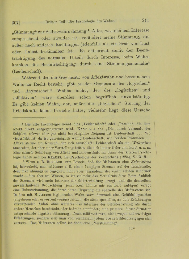 :i07J ,Stimmung“ zur Selbstwahrnehmung.^ Alles, was meinem Interesse entsprechend oder zuwider ist, verändert meine Stimmung, die außer nach anderen Richtungen jedenfalls als ein Grad von Lust oder Unlust bestimmbar ist. Es entspricht somit der Beein- trächtigung des normalen Urteils durch Interesse, beim ahn- kranken die Beeinträchtigung durch eine Stimmungsanomalie^ (Leidenschaft). Während also der Gegensatz von Affektwahn und besonnenem Walm zu Recht besteht, gibt es den Gegensatz des „logischen“ und „thymischen“ Wahns nicht; der des „logischen“ und „affektiven“ wäre überdies schon begrifflich unvollständig. Es gibt keinen Wahn, der, außer der „logischen“ Störung der Urteilskraft, keine Ursache hätte; vielmehr liegt diese Ursache 1 Die alte Psychologie nennt dies „Leidenschaft“ oder „Passion“, die dem Affekt dü’ekt entgegengesetzt wird. Kant a. a. 0.: „Die durch Vernunft des Subjekts schwer oder gar nicht hezwingliche Neigung ist Leidenschaft ... Wo viel Affekt ist, da ist gemeiniglich wenig Leidenschaft, wie hei den Franzosen . . . Affekt ist wie ein Rausch, der sich ausschläft; Leidenschaft als ein Wahnsinn anzusehen, der über einer Vorstellung brütet, die sich immer tiefer einnistet“ u. a. m. Eine scharfe Scheidung von Affekt und Leidenschaft im Sinne der älteren Psycho- logie findet sich hei Kradss, die Psychologie des Verbrechens (1884), S. 131 ff. - Wenn z. B. Bleuler zum Beweis, daß das Mißtrauen eine Erkenntnis ist, hervorheht, man mißtraue z. B. einem lumpigen Stromer auf der Landstraße, dem man ahnungslos begegnet, nicht aber jemandem, der einen soliden Eindruck macht — dies aber sei Wissen, so ist vielmehr das Verhältnis dies: Beim Anblick des Stromers wird mein Interesse der Selbsterhaltung erregt, und die demselben zuwiderlaufende Beobachtung (jener Kerl könnte mir ein Leid zufügen) erregt eine ünluststimmung, die durch ihren Ursprung die spezielle des Mißtrauens ist. In dem mit Mißtrauen beginnenden Wahn wäre demnach eine Gefühlsdisposition (angeboren oder erworben) vorauszusetzen, die ohne speziellen, an üble Erfahrungen anknüpfenden Anlaß ohne weiteres das Interesse der Selbsterhaltung als durch andere Menschen beschränkt oder bedroht empfindet; eine primäre, dieser Situation entsprechende negative Stimmung: dann, mißtraut man, nicht wegen anderweitiger Erfahrungen, sondern weil man von vornherein jedem etwas Schlechtes gegen sich zutraut. Das Mißtrauen selbst ist dann eine „Verstimmung“. 14*