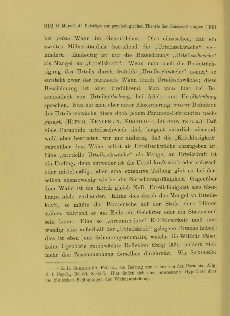 bei jedem Wahn im Gremütsleben. Dies einzusehen, hat ein zweites Mißverständnis betreffend die „Urteilsschwäche“ ver- hindert. Eindeutig ist nur die Bezeichnung „UrteilsscAt^;«c/!e“ als Mangel an „Urteilskraft“. Wenn man auch die Beeinträch- tigung des Urteils durch Gefühle „Urteilsschwäche“ nennt,^ so entsteht zwar der paranoide Wahn diu’ch Urteüsschwäche; diese Bezeichnung ist aber irreführend. Man muß hier bei Be- sonnenlieit von Urteils/ä^scAtm^, bei Affekt von 'üviexls.trühmg sprechen. Nun hat man aber unter Akzeptierung unserer Definition der Urteilsschwäche diese doch jedem Paranoid-Erkrankten nach- gesagt. (Hitzig, Kraepblin, Eürchhopf, Jastrowitz u. a.) Daß viele Paranoide urteilsschwach sind, leugnet natürlich niemand, wohl aber bestreiten wir mit anderen, daß die „Kritiklosigkeit“ gegenüber dem Wahn selbst als Urteilsschwäche auszugeben ist. Eine „partielle Urteilsschwäche“ als Mangel an Urteilskraft ist ein Unding, denn entweder ist die Urteilskraft stark oder schwach oder mittelmäßig; aber eine extensive Teilung gibt es bei der- selben ebensowenig wie bei der Zurechnungsfähigkeit. Gegenüber dem Wahn ist die Kritik gleich Null, Urteilsfähigkeit also über- haupt nicht vorhanden. Käme dies durch den Mangel an Urteils- kraft, so müßte der Paranoische auf der Stufe eines Idioten stehen, während er am Ende ein Gelehrter oder ein Staatsmann sein kann. Eine so „circumscripte“ Kritiklosigkeit muß not- wendig eine außerhalb der „Urteilskraft“ gelegene Ursache haben; dies ist eben jene Stimmungsanomalie, welche die Willkür lähmt, keine irgendwie geschwächte Peflexion übrig läßt, sondern viel- mehr den Zusammenhang derselben durchreißt. Wie SANDBERG 1 Z. B. SCHNBIDKB, Fall K., ein Beitrag zur Lehre von der Paranoia, Allg. Z. f. Psych., Bd. 6Ü, S. 6.5 ff. Hier findet sich eine interessante Hypothese über die klinischen Bedingungen der Wahnentstehnng.