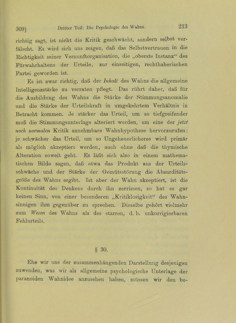 309] richtig sagt, ist nicht die Kritik geschwächt, sondern selbst ver- fälscht. Es wii'd sich uns zeigen, daß das Selbstvertrauen in die Richtigkeit seiner Vernunftorganisation, die „oberste Instanz“ des Fnrwahrhaltens der Urteile, zur einseitigen, rechthaberischen Partei geworden ist. Es ist zwar richtig, daß der Inhalt des Wahns die allgemeine Intelligenzstärke zu verraten pflegt. Das rührt daher, daß für die Ausbildung des Wahns die Stärke der Stimmungsanomalie und die Stärke der Urteilskraft in umgekehrtem Verhältnis in Betracht kommen. Je stärker das Urteil, um so tiefgreifender muß die Stimmungsunterlage alteriert werden, um eine der jetzt noch normalen Kritik annehmbare Wahnhypothese hervorzurufen; je schwächer das Urteil, um so Ungeheuerlicheres wird primär als möglich akzeptiert werden, auch ohne daß die thymische Alteration soweit geht. Es läßt sich also in einem mathema- tischen Bilde sagen, daß etwa das Produkt aus der Urteils- schwäche und der Stärke der G-emütsstörung die Absurditäts- größe des Wahns ergibt. Ist aber der Wahn akzeptiert, ist die Kontinuität des Denkens dui’ch ihn zerrissen, so hat es gar keinen Sinn, von einer besonderen „Kritiklosigkeit“ des Wahn- sinnigen ihm gegenüber zu sprechen. Dieselbe gehört vielmehr zum Wesen des Wahns als des starren, d. h. unkorrigierbaren Fehlurteils. § 30. Ehe wir uns der zusammenhängenden Darstellung desjenigen zuwenden, was wir als allgemeine psychologische Unterlage der paranoiden Wahnidee anzusehen haben, müssen wir den be-
