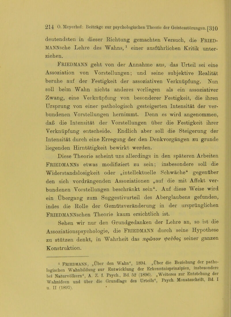 deutendsten in dieser ßiehtung gemachten Versuch, die FRIED- MANNsche Lehre des Wahns, ^ einer ausführlichen Kritik unter- ziehen. Friedmann geht von der Annahme aus, das Urteil sei eine Assoziation von Vorstellimgen; und seine subjektive Realität beruhe auf der Festigkeit der assoziativen Verknüpfung. Nun soll beim Wahn nichts anderes vorliegen als ein assoziativer Zwang, eine Verknüpfung von besonderer Festigkeit, die ihren Ursprung von einer pathologisch gesteigerten Intensität der ver- bundenen Vorstellungen hernimmt. Denn es wird angenommen, daß die Intensität der Vorstellungen über die Festigkeit ihrer Verknüpfung entscheide. Endlich aber soll die Steigerung der Intensität durch eine Erregung der den Denkvorgängen zu gründe liegenden Hirntätigkeit bewirkt werden. Diese Theorie scheint uns allerdings in den späteren Arbeiten Friedmanns etwas modifiziert zu sein; insbesondere soll die Widerstandslosigkeit oder „intellektuelle Schwäche“ gegenüber den sich vordrängenden Assoziationen „auf die mit Affekt ver- bundenen Vorstellungen beschränkt sein“. Auf diese Weise wird ein Übergang zum Suggestivurteil des Aberglaubens gefunden, indes die Rolle der Gemütsveränderung in der ursprünglichen FRIEDMANNschen Theorie kaum ersichtlich ist. Sehen wir nur den Grundgedanken der Lehre an, so ist die Assoziationspsychologie, die FRIEDMANN durch seine Hypothese zu stützen denkt, in Wahrheit das nqüxov (Jjevöog seiner ganzen Konstruktion. 1 FRIEDMANN, „Über den Wahn“, 1894. „Über die Beziehung der patho- logischen Wahnbildung zur Entwicklung der Erkenntnisprinzipien, insbesondere bei Naturvölkern“, A. Z. f. Psych., Bd. 52 (1896). „Weiteres zur Entstehung der Wahnideen und über die Grundlage des Urteils“, Psych. Monatsschrift, Bd. I u. II 11897).