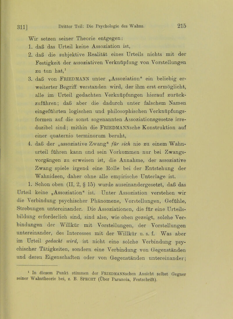 31IJ Wir setzen seiner Theorie entgegen: 1. daß das Urteil keine Assoziation ist, 2. daß die subjektive Realität eines Urteils nichts mit der Festigkeit der assoziativen Verknüpfung von Vorstellungen zu tun hat,^ 3. daß von FRIEDMANN unter „Assoziation“ ein beliebig er- weiterter Begriff verstanden wird, der ihm erst ermöglicht, alle im Urteil gedachten Verknüpfungen hierauf zurück- zuführen; daß aber die dadurch unter falschem Namen eingeführten logischen und philosophischen Verknüpfungs- formen auf die sonst sogenannten Assoziationsgesetze irre- duzibel sind; mithin die FRIEDMANNsche Konstruktion auf einer quaternio terminorum beruht, 4. daß der „assoziative Zwang“ für sich nie zu einem Wahn- urteil führen kann und sein Vorkommen nur bei Zwangs- vorgängen zu erweisen ist, die Annahme, der assoziative Zwang spiele irgend eine Rolle bei der Entstehung der Wahnideen, daher ohne alle empirische Unterlage ist. 1. Schon oben (II, 2, § 15) wurde auseinandergesetzt, daß das Urteil keine „Assoziation“ ist. Unter Assoziation verstehen wir die Verbindung psychischer Phänomene, Vorstellungen, Gefühle, Strebungen untereinander. Die Assoziationen, die für eine Urteils- bildung erforderlich sind, sind also, wie oben gezeigt, solche Ver- bindungen der Willkür mit Vorstellungen, der Vorstellungen untereinander, des Interesses mit der Willkür u. s. f. Was aber im Urteil gedacht toird, ist nicht eine solche Verbindung psy- chischer Tätigkeiten, sondern eine Verbindung von Gegenständen und deren Eigenschaften oder von Gegenständen untereinander; ' In diesem Punkt stimmen der PRiEDMANNschen Ansicht selbst Gegner seiner Wahntheorie bei, z. B. SPECHT (Über Paranoia, Festschrift).