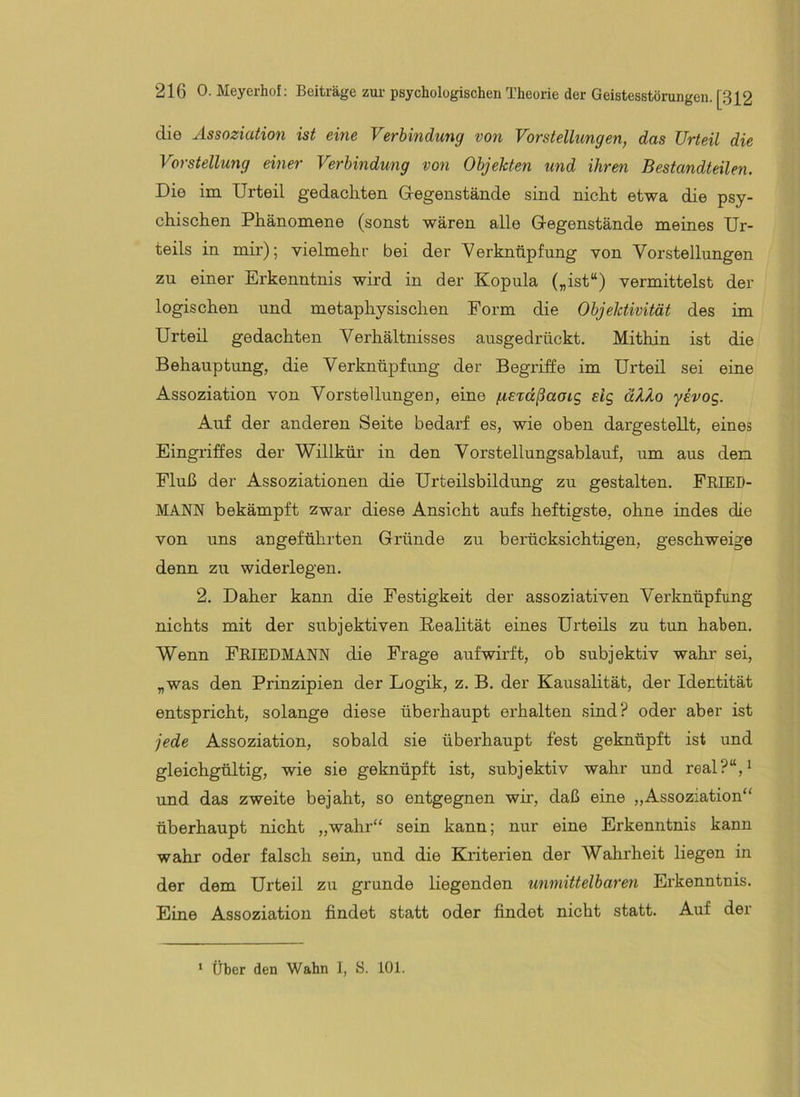 die Assoziation ist eine Verbindung von Vorstellungen, das Urteil die Vorstellung einer Verbindung von Objekten und ihren Bestandteilen. Die im Urteil gedachten G-egenstände sind nicht etwa die psy- chischen Phänomene (sonst wären alle Gegenstände meines Ur- teils in mir); vielmehr bei der Verknüpfung von Vorstellungen zu einer Erkenntnis wii'd in der Kopula („ist“) vermittelst der logischen und metaphysischen Form die Objektivität des im Urteil gedachten Verhältnisses ausgedrückt. Mithin ist die Behauptung, die Verknüpfung der Begriffe im Urteil sei eine Assoziation von Vorstellungen, eine fiSTccßaaig etg äX?.o yevog. Auf der anderen Seite bedarf es, wie oben dargestellt, eines Eingriffes der Willkür in den Vorstellungsablauf, um aus den Fluß der Assoziationen die Urteilsbildung zu gestalten. FRIED- MANN bekämpft zwar diese Ansicht aufs heftigste, ohne indes die von uns angeführten Gründe zu berücksichtigen, geschweige denn zu widerlegen. 2. Daher kann die Festigkeit der assoziativen Verknüpfung nichts mit der subjektiven Realität eines Urteils zu tun haben. Wenn FRIEDMANN die Frage aufwirft, ob subjektiv wahr sei, „was den Prinzipien der Logik, z. B. der Kausalität, der Identität entspricht, solange diese überhaupt erhalten sind? oder aber ist jede Assoziation, sobald sie überhaupt fest geknüpft ist und gleichgültig, wie sie geknüpft ist, subjektiv wahr und real?“,^ und das zweite bejaht, so entgegnen wir, daß eine „Assoziation“ überhaupt nicht „wahr“ sein kann; nur eine Erkenntnis kann wahr oder falsch sein, und die Kriterien der Wahrheit liegen in der dem Urteil zu gründe liegenden unmittelbaren Erkenntnis. Eine Assoziation findet statt oder findet nicht statt. Auf der ' Über den Wahn 1, S. 101.