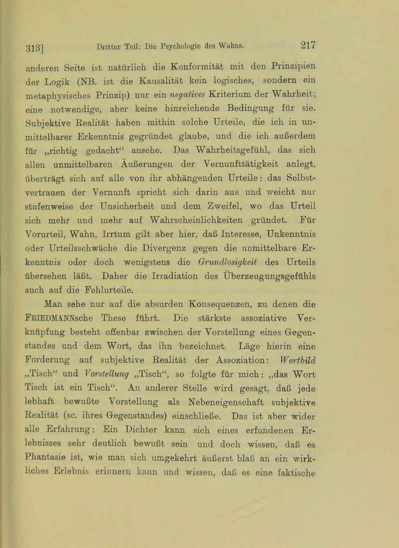 anderen Seite ist natürlicli die Konformität mit den Prinzipien der Logik (NB. ist die Kausalität kein logisch.es, sondern ein metaphysisches Prinzip) nur ein negatives Kriterium der Wahrheit; eine notwendige, aber keine hinreichende Bedingung für sie. Subjektive Eealität haben mithin solche Urteüe, die ich in un- mittelbarer Erkenntnis gegründet glaube, und die ich außerdem für „richtig gedacht“ ansehe. Das Wahrheitsgefühl, das sich allen unmittelbaren Äußerungen der Vernunfttätigkeit anlegt, überträgt sich auf alle von ihr abhängenden Urteile: das Selbst- vertrauen der Vernunft spricht sich darin aus und weicht nur stufenweise der Unsicherheit und dem Zweifel, wo das Urteil sich mehr und mehr auf Wahrscheinlichkeiten gründet. Für Vorurteil, Wahn, Irrtum gilt aber hier, daß Interesse, Unkenntnis oder Urteilsschwäche die Divergenz gegen die unmittelbare Er- kenntnis oder doch wenigstens die Grundlosigkeit des Urteils übersehen läßt. Daher die Irradiation des Überzeugungsgefühls auch auf die Fehlurteile. Man sehe nur auf die absurden Konsequenzen, zu denen die FRIEDMANNsche These führt. Die stärkste assoziative Ver- knüpfung besteht offenbar zwischen der Vorstellung eines Glegen- standes und dem Wort, das ihn bezeichnet. Läge hierin eine Forderung auf subjektive Eealität der Assoziation: Wortbild „Tisch“ und Vorstellung „Tisch“, so folgte für mich: „das Wort Tisch ist ein Tisch“. An anderer Stelle wird gesagt, daß jede lebhaft bewußte Vorstellung als Nebeneigenschaft subjektive Eealität (sc. ihres Gegenstandes) einschließe. Das ist aber wider alle Erfahrung; Ein Dichter kann sich eines erfundenen Er- lebnisses sehr deutlich bewußt sein und doch wissen, daß es Phantasie ist, wie man sich umgekehrt äußerst blaß an ein wirk- liches Erlebnis erinnern kann und wissen, daß es eine faktische