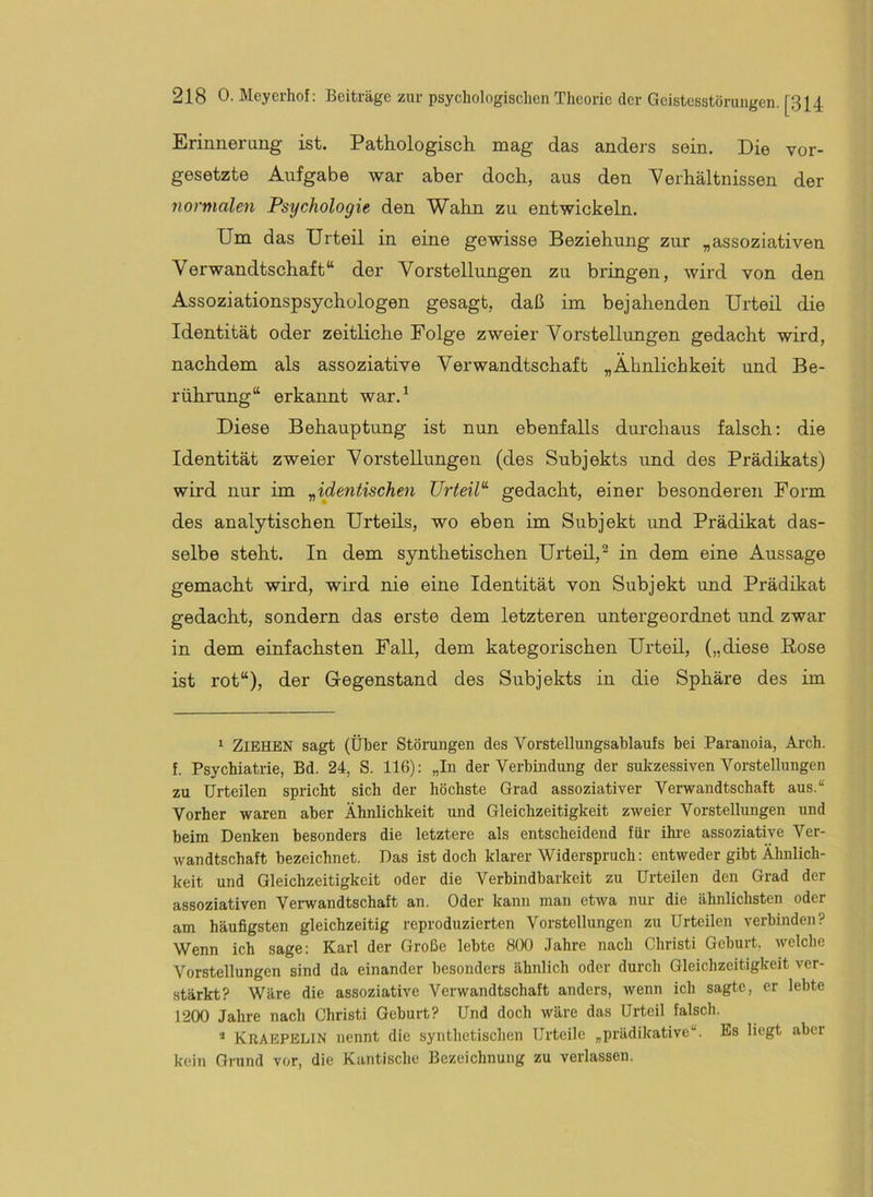 Erinneraug ist. Pathologisch mag das anders sein. Die Vor- gesetzte Aufgabe war aber doch, aus den Verhältnissen der normalen Psychologie den Wahn zu entwickeln. Um das Urteil in eine gewisse Beziehung zur „assoziativen Verwandtschaft“ der Vorstellungen zu bringen, wird von den Assoziationspsychülogen gesagt, daß im bejahenden Urteil die Identität oder zeitliche Folge zweier Vorstellungen gedacht wird, nachdem als assoziative Verwandtschaft „Ähnlichkeit und Be- rührung“ erkannt war.^ Diese Behauptung ist nun ebenfalls durchaus falsch: die Identität zweier Vorstellungen (des Subjekts und des Prädikats) wird nur im y,identischen UrteiP gedacht, einer besonderen Form des analytischen Urteils, wo eben im Subjekt und Prädikat das- selbe steht. In dem synthetischen Urteü,^ in dem eine Aussage gemacht wird, wird nie eine Identität von Subjekt und Prädikat gedacht, sondern das erste dem letzteren untergeordnet und zwar in dem einfachsten Fall, dem kategorischen Urteil, („diese Bose ist rot“), der Gegenstand des Subjekts in die Sphäre des im ‘ Ziehen sagt (Über Stönmgen des Vorstellungsablaufs bei Paranoia, Arch. f. Psychiatrie, Bd. 24, S. 116): „In der Verbindung der sukzessiven Vorstellungen zu Urteilen spricht sich der höchste Grad assoziativer Verwandtschaft aus.“ Vorher waren aber Ähnlichkeit und Gleichzeitigkeit zweier Vorstellungen und beim Denken besonders die letztere als entscheidend für ihre assoziative Ver- wandtschaft bezeichnet. Das ist doch klarer Widerspruch: entweder gibt Ähnlich- keit und Gleichzeitigkeit oder die Verbindbarkeit zu Urteilen den Grad der assoziativen Verwandtschaft an. Oder kann man etwa nur die ähnlichsten oder am häufigsten gleichzeitig reproduzierten Vorstellungen zu Urteilen verbinden? Wenn ich sage: Karl der Große lebte 800 Jahre nach Christi Geburt, welche Vorstellungen sind da einander besonders ähnlich oder durch Gleichzeitigkeit ver- stärkt? Wäre die assoziative Verwandtschaft anders, wenn ich sagte, er lebte 1200 Jahre nach Christi Geburt? Und doch wäre das Urteil falsch. Kuaepblin nennt die synthetischen Urteile „prädikative“. Es liegt aber kein Grund vor, die Kantische Bezeichnung zu verlassen.