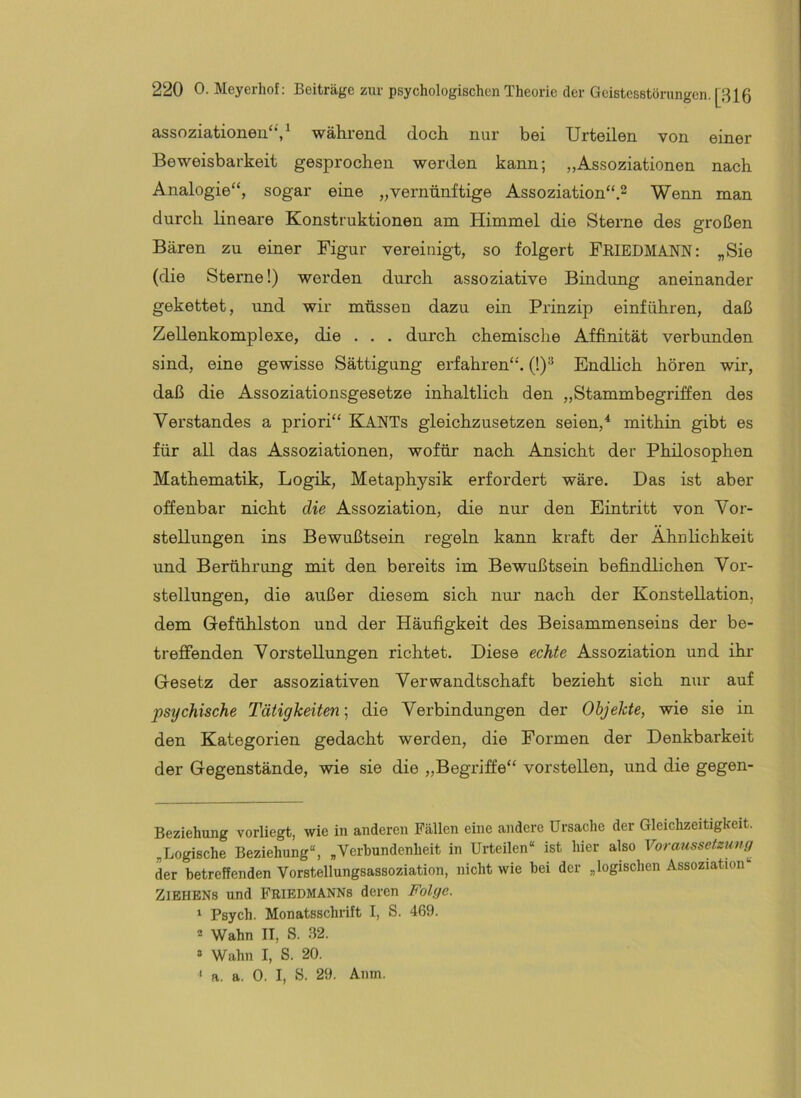 assoziationen‘*V während doch nur bei Urteilen von einer Beweisbarkeit gesprochen werden kann; „Assoziationen nach Analogie“, sogar eine „vernünftige Assoziation“.^ Wenn man durch lineare Konstruktionen am Himmel die Sterne des großen Bären zu einer Figur vereinigt, so folgert FeiedmanN: „Sie (die Sterne!) werden durch assoziative Bindung aneinander gekettet, und wir müssen dazu ein Prinzip einführen, daß Zellenkomplexe, die . . . durch chemische Affinität verbimden sind, eine gewisse Sättigung erfahren“. (1)^ Endlich hören wir, daß die Assoziationsgesetze inhaltlich den „Stammbegriffen des Verstandes a priori“ KANTs gleichzusetzen seien,* mithin gibt es für all das Assoziationen, wofür nach Ansicht der Philosophen Mathematik, Logik, Metaphysik erfordert wäre. Das ist aber offenbar nicht die Assoziation, die nur den Eintritt von Vor- stellungen ins Bewußtsein regeln kann kraft der Ähnlichkeit und Berührung mit den bereits im Bewußtsein befindlichen Vor- stellungen, die außer diesem sich nur nach der Konstellation, dem Gefühlston und der Häufigkeit des Beisammenseins der be- treffenden Vorstellungen richtet. Diese echte Assoziation und ihr Gesetz der assoziativen Verwandtschaft bezieht sich nur auf psychische Tätigkeiten; die Verbindungen der Objekte, wie sie in den Kategorien gedacht werden, die Formen der Denkbarkeit der Gegenstände, wie sie die „Begriffe“ vorstellen, und die gegen- Beziehung vorliegt, wie in anderen Fällen eine andere Ursache der Gleichzeitigkeit. „Logische Beziehung“, „Verbundenheit in Urteilen“ ist hier also Yoraussctzuny^ der betreffenden Vorstellungsassoziation, nicht wie bei der „logischen Assoziation Ziehens und Feiedmanns deren Folge. ‘ Psych. Monatsschrift I, S. 469. 2 Wahn II, S. 32. » Wahn I, S. 20. ' a. a. 0. I, S. 29. Anm.