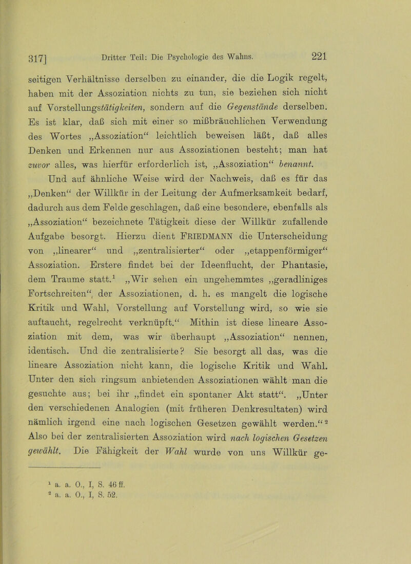 817] seitigen Verhältnisse derselben zu einander, die die Logik regelt, haben mit der Assoziation nichts zu tun, sie beziehen sich nicht auf Vorstellimgstö'%Ä:et7en, sondern auf die Gegenstände derselben. Es ist klar-, daß sich mit einer so mißbräuchlichen Verwendung des Wortes „Assoziation“ leichtKch beweisen läßt, daß alles Denken und Erkennen nur aus Assoziationen besteht; man hat zuvor alles, was hierfür erforderlich ist, „Assoziation“ benannt. Und auf ähnliche Weise wii’d der Nachweis, daß es für das „Denken“ der Willkür in der Leitung der Aufmerksamkeit bedarf, dadurch aus dem Felde geschlagen, daß eine besondere, ebenfalls als „Assoziation“ bezeichnete Tätigkeit diese der Willkür zufallende Aufgabe besorgt. Hierzu dient FEIEDMANN die Unterscheidung von „linearer“ und „zentralisierter“ oder „etappenförmiger“ Assoziation. Erstere findet bei der Ideenflucht, der Phantasie, dem Traume statt, ^ »Wir sehen ein ungehemmtes „geradliniges Fortschreiten“, der Assoziationen, d. h. es mangelt die logische Khitik und Wahl, Vorstellung auf Vorstellung wird, so wie sie auftaucht, regelrecht verknüpft.“ Mithin ist diese lineare Asso- ziation mit dem, was wk überhaupt „Assoziation“ nennen, identisch. Und die zentralisierte? Sie besorgt all das, was die lineare Assoziation nicht kann, die logische Kritik und Wahl. Unter den sich ringsum anbietenden Assoziationen wählt man die gesuchte aus; bei ihr* * „findet ein spontaner Akt statt“. „Unter den verschiedenen Analogien (mit früheren Denkresultaten) wird nämlich irgend eine nach logischen Gesetzen gewählt werden.“ ^ Also bei der zentralisierten Assoziation wird nach logischen Gesetzen geivählt. Die Fähigkeit der Wahl wurde von uns Willkür ge- ' a. a. 0., I, S. 46 ff. * a. a. 0., I, S. .52.
