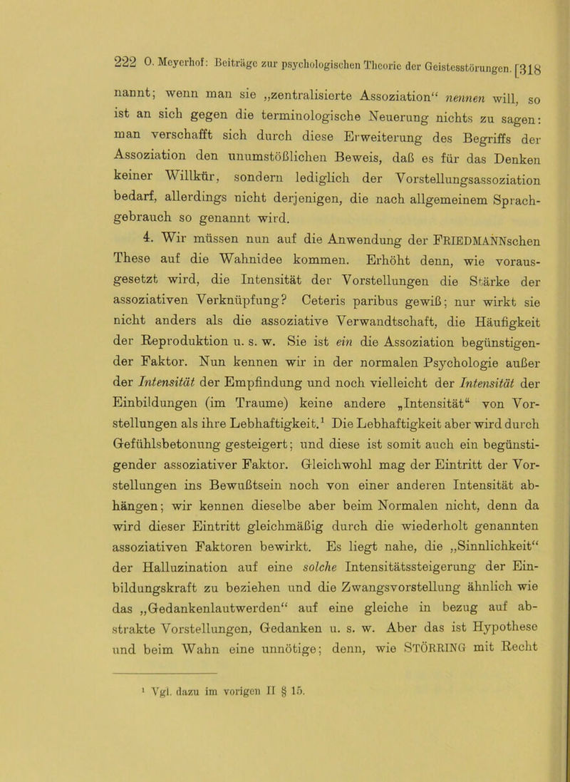 nannt; wenn man sie „zentralisierte Assoziation“ nennen will, so ist an sich gegen die terminologische Neuerung nichts zu sagen; man verschafft sich durch diese Erweiterung des Begriffs der Assoziation den unumstößlichen Beweis, daß es für das Denken keiner Willkür, sondern lediglich der Vorstellungsassoziation bedarf, allerdings nicht derjenigen, die nach allgemeinem Sprach- gebrauch so genannt wird. 4. Wir müssen nun auf die Anwendung der FRIEDMANNschen These auf die Wahnidee kommen. Erhöht denn, wie voraus- gesetzt wird, die Intensität der Vorstellungen die Stärke der assoziativen Verknüpfung? Ceteris paribus gewiß; nur wirkt sie nicht anders als die assoziative Verwandtschaft, die Häufigkeit der Reproduktion u. s. w. Sie ist ein die Assoziation begünstigen- der Faktor. Nun kennen wir in der normalen Psychologie außer der Intensität der Empfindung und noch vielleicht der Intensität der Einbildungen (im Traume) keine andere „Intensität“ von Vor- stellungen als ihre Lebhaftigkeit.^ Die Lebhaftigkeit aber wird durch Gefühlsbetonung gesteigert; und diese ist somit auch ein begünsti- gender assoziativer Faktor. Gleichwohl mag der Eintritt der Vor- stellungen ins Bewußtsein noch von einer anderen Intensität ab- hängen; wir kennen dieselbe aber beim Normalen nicht, denn da wird dieser Eintritt gleichmäßig durch die wiederholt genannten assoziativen Faktoren bewirkt. Es liegt nahe, die „Sinnlichkeit“ der Halluzination auf eine solche Intensitätssteigerung der Ein- bildungskraft zu beziehen und die Zwangsvorstellung ähnlich wie das „Gedankenlautwerden“ auf eine gleiche in bezug auf ab- strakte Vorstellungen, Gedanken u. s. w. Aber das ist Hypothese und beim Wahn eine unnötige; denn, wie STÖRRING mit Recht Vgi. dazu im vorigen II § 15.