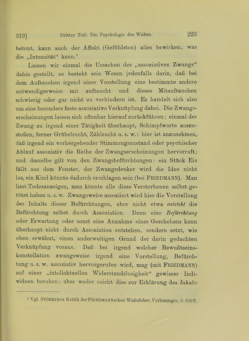 betont, kann auch dei’ Affekt (Gefühlston) alles bewirken, was die „Intensität“ kann.* Lassen wir einmal die Ursachen des „assoziativen Zwangs“ dahin gestellt, so besteht sein Wesen jedenfalls darin, daß bei dem Auftauchen irgend einer Vorstellung eine bestimmte andere notwendigerweise mit auftaucht und dieses Mitauftauchen schwierig oder gar nicht zu verhindern ist. Es handelt sich also um eine besonders feste assoziative Verknüpfung dabei. Die Zwangs- erscheinungen lassen sich offenbar hierauf zurückführen; einmal der Zwang zu irgend einer Tätigkeit überhaupt, Schimpfworte auszu- stoßen, ferner Grübelsucht, Zählsucht u. s. w.: hier ist anzunehmen, daß irgend ein vorhergehender Stimmungszustand oder psychischer Ablauf assoziativ die Reihe der Zwangserscheinungen hervorruft; und dasselbe gilt von den Zwangsbefürchtungen; ein Stück Eis fäUt aus dem Fenster, der Zwangsdenker wird die Idee nicht los, ein Kind könnte dadurch erschlagen sein (bei PEIEDMANN). Man liest Todesanzeigen, man könnte alle diese Verstorbenen selbst ge- tötet haben u. s. w. Zwangsweise assoziiert wird hier die Vorstellung des Inhalts dieser Befürchtungen, aber nicht etwa entsteht die Befürchtung selbst durch Assoziation. Denn eine Befürchtung oder Erwartung oder sonst eine Annahme eines Geschehens kann überhaupt nicht durch Assoziation entstehen, sondern setzt, wie oben erwähnt, einen anderweitigen Grund der darin gedaehten Verknüpfung voraus. Daß bei irgend welcher Bewußtseins- konstellation zwangsweise irgend eine Vorstellung, Befürch- tung u. s. w. assoziativ hervorgerufen wird, mag (mit FRIEDMANN) a\if einer „intellektuellen Widerstandslosigkeit“ gewisser Indi- viduen beruhen; aber weder reicht dies zur Erklärung des Inhalts * Vgl. StöRRINOs Kritilf derFRlEDMANNschen Wahnlelire, Vorlesungen, S.JlODff,